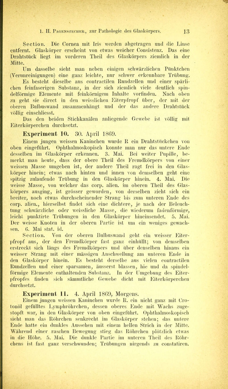 Section. Die Cornea mit Iris werden abgetragen und die Linse entfernt. Glaskörper erscheint von etwas weicher Consistenz. Das eine ' Drahtsttick liegt im vorderen Theil des Glaskörpers ziemlich in der Mitte. 1 Um dasselbe sieht man neben einigen schwärzlichen Pünktchen (Verunreinigungen) eine ganz leichte, nur schwer erkennbare Trübung. ■ Es besteht dieselbe aus contractilen Rundzellen und einer spärli- chen feinfaserigen Substanz, in der sich ziemlich viele deutlich spin- i delförmige Elemente mit feinkörnigem Inhalte vorfinden. Nach oben zu geht sie direct in den weisslichen Eiterpfropf über, der mit der j oberen Bulbuswand zusammenhängt und der das andere Drahtstück [i völlig einschliesst. Das den beiden Stichkanälen anliegende Gewebe ist völlig mit I Eiterkörperchen durchsetzt. I Experiment 10. 30. April 1869. j Einem jungen weissen Kaninchen wurde R ein Drahtstückchen von I oben eingeführt. Ophthalmoskopisch konnte man nur das untere Ende j desselben im Glaskörper erkennen. 3. Mai. Bei weiter Pupille, be- I merkt man heute, dass der obere Theil des Fremdkörpers von einer I weissen Masse umgeben ist, der andere Theil ragt frei in den Glas- ; körper hinein; etwas nach hinten und innen von demselben geht eine j spitzig zulaufende Trübung in den Glaskörper hinein. 4. Mai. Die \ weisse Masse, von weicher das corp. alien. im oberen Theil des Glas- j körpers ausging, ist grösser geworden, von derselben zieht sich ein I breiter, noch etwas durchscheinender Strang bis zum unteren Ende des I corp. alien., hierselbst findet sich eine dichtere, je nach der Beleuch- i tung schwärzliche oder weissliche Masse, die wiederum fadenförmige, I leicht punktirte Trübungen in den Glaskörper hineinsendet. 5. Mai. j Der weisse Knoten in der oberen Partie ist um ein weniges gewach- I sen. 6. Mai stat. id. I Section. Von der oberen Bulbus wand geht ein weisser Eiter- B pfropf aus, der den Fremdkörper fast ganz einhüllt; von demselben i| erstreckt sich längs des Fremdkörpers und über denselben hinaus ein weisser Strang mit einer mässigen Anschwellung am unteren Ende in i den Glaskörper hinein. Es besteht derselbe aus vielen contractilen |( Rundzellen und einer sparsamen, äusserst blassen, hie und da spindel- li förmige Elemente enthaltenden Substanz, ln der Umgebung des Eiter- jj pfropfes finden sich sämmtliche Gewebe dicht mit Eiterkörperchen I durchsetzt. ! Experiment 11. 4. April 1869, Morgens. I Einem jungen weissen Kaninchen wurde R. ein nicht ganz mit Gro- i tonöl gefülltes Lymphröhrchen, dessen oberes Ende mit Wachs zjige- 1 stopft war, in den Glaskörper von oben eingeführt. Ophthalmoskopisch j sieht man das Röhrchen senkrecht im Glaskörper stehen; das untere I Ende hatte ein dunkles Aussehen mit einem hellen Strich in der Mitte. I Während einer raschen Bewegung stieg das Röhrchen plötzlich etwas I in die Höhe. 5. Mai. Die dunkle Partie im imteren Theil des Röhr- I chens ist fast ganz verschwunden; Trübungen nirgends zu constatiren.