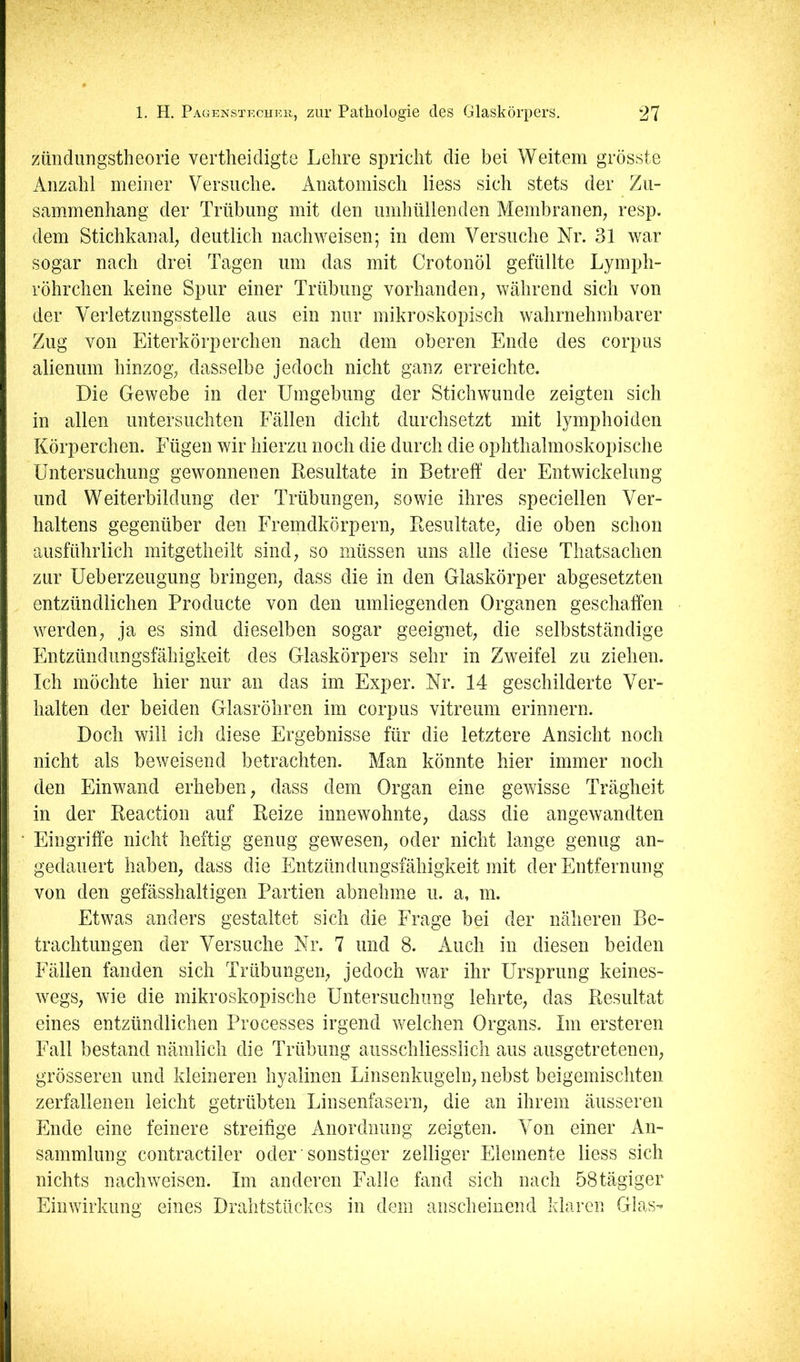 zündimgstheorie vertheidigte Lehre spricht die bei Weitem grösste Anzahl meiner Versuche. Anatomisch liess sich stets der Zu- sammenhang der Trübung mit den umhüllenden Membranen, resp. dem Stichkanal, deutlich nachweisen; in dem Versuche Nr. 31 war ' sogar nach drei Tagen um das mit Crotonöl gefüllte Lymph- * röhrchen keine Spur einer Trübung vorhanden, während sich von der Verletzungsstelle aus ein nur mikroskopisch wahrnehmbarer Zug von Eiterkörperchen nach dem oberen Ende des corpus ^ alienum hinzog, dasselbe jedoch nicht ganz erreichte. Die Gewebe in der Umgebung der Stichwunde zeigten sich i in allen untersuchten Fällen dicht durchsetzt mit lymphoiden ; Körperchen. Fügen wir hierzu noch die durch die ophthalmoskopische ^ Untersuchung gewonnenen Resultate in Betreff der Entwickelung f und Weiterbildung der Trübungen, sowie ihres speciellen Ver- i| haltens gegenüber den Fremdkörpern, Resultate, die oben schon I ausführlich mitgetlieilt sind, so müssen uns alle diese Thatsachen zur Ueberzeugung bringen, dass die in den Glaskörper abgesetzten ; entzündlichen Prodiicte von den umliegenden Organen geschaffen !: werden, ja es sind dieselben sogar geeignet, die selbstständige Entzündungsfähigkeit des Glaskörpers sehr in Zweifel zu ziehen. II Ich möchte hier nur an das im Exper. Nr. 14 geschilderte Ver- J halten der beiden Glasröhren im corpus vitreum erinnern. Doch will ich diese Ergebnisse für die letztere Ansicht noch nicht als beweisend betrachten. Man könnte hier immer noch den Einwand erheben, dass dem Organ eine gewisse Trägheit I in der Reaction auf Reize innewohnte, dass die angewandten . • Eingriffe nicht heftig genug gewesen, oder nicht lange genug an- |i gedauert haben, dass die Entzündungsfähigkeit mit der Entfernung i ji von den gefässhaltigen Partien abnehme u. a, m. Etwas anders gestaltet sich die Frage bei der näheren Be- I trachtungen der Versuche Nr. 7 und 8. Auch in diesen beiden ; Fällen fanden sich Trübungen, jedoch war ihr Ursprung keines- I wegs, wie die mikroskopische Untersuchung lehrte, das Resultat 1 eines entzündlichen Processes irgend welchen Organs. Im ersteren Fall bestand nämlich die Trübung ausschliesslich aus ausgetretenen, grösseren und kleineren hyalinen Linsenkugeln, nebst beigemischteii zerfallenen leicht getrübten Linsenfasern, die an ihrem äusseren Ende eine feinere streifige Anordnung zeigten. Von einer An- sammlung contractiler oder ’ sonstiger zelliger Elemente liess sich nichts nachweisen. Im anderen Falle fand sich nach 58tägiger Einwirkung eines Drahtstückes in dem anscheinend klaren Glas-