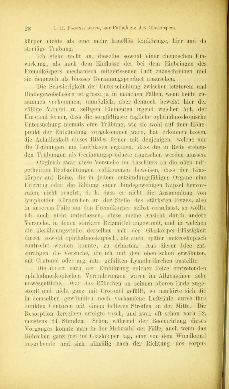 körper nichts als eine inelir lamellös feinkörnige^ hier und da streitige Trübung. Ich stehe nicht aii; dieselbe sowohl einer chemischen Ein- wirkung; als auch dem Einflüsse der bei dem Einbringen des Eremdkörpers mechanisch mitgerissenen Luft zuzuschreiben und sic demnach als blosses Gerinnungsproduct anzusehen. Die Schwierigkeit der Unterscheidung zwischen letzterem und Bindegewebsfasern ist gross; ja in manchen Fälleip wenn beide zu- sammen Vorkommen; unmöglich; aber dennoch beweist hier der völlige Mangel an zelligen Elementen irgend welcher Art, der Umstand ferner, dass die sorgfältigste tägliche ophthalmoskopische Untersuchung niemals eine Trübung, wie sie wohl auf dem Höhe- punkt der Entzündung vorgekommen wäre, hat erkennen lassen, die Aehnlichkeit dieses Bildes ferner mit denjenigen, wehäie mir die Trühungen um Luftblasen ergaben, dass die in Rede stehen- den Trühungen als Gerinnungsproducte angesehen werden müssen. Obgleich zwar diese Versuche im Anschluss an die oben inh- getheilten Beobachtungen vollkommen beweisen, dass der Glas- körper auf Reize, die in jedem entzündungsfähigen Organe eine Eiterung oder die Bildnng einei' bindegewebigen Ka])sel hervor- rufen, nicht reagirt, d. h. dass er nicht die Ansammlung von lymphoiden Körperchen an der Stelle des stärksten Reizes, also in nnsereni Ealle um den Eremdkörper seihst veranlasst, so wollte ich doch nicht unterlassen, diese meine Ansicht durch andere Versuche, in denen stärkere Reizmittel angewandt, und in welchen die Beiührungsstelle derselben mit der Glaskörper-Elüssigkeit direct sowohl ophthalmoskojjisch, als aucli später mikroskopisch controliit werden konnte, zu erhärten. Aus dieser Idee ent- sprangen die Versuche, die ich mit den oben schon erwähnten, mit Crotonöl oder arg. nitr. gefüllten Lymphröhrchen anstellte. Die direct nach der Einführung solcher Reize eintretenden ophthalmoskopische]! Verändernngen waren im Allgemeinen sehr unwesentliche. War das Röhrchen an seinem oberen Ende zuge- stoplt und nicht ganz mit Crotonöl gefüllt, so markirte sich die in demselben gewöhnlich noch vorhandene Luftsäule durch ihre dunklen Conturen mit einem helleren Streifen in der Mitte. Die Resorption derselben erfolgte rasch, und zwar oft schon nach 12, meistens 24 Stunden. Schon während der Beobachtuug dieses Vorganges konnte man in der Mehrzahl der Eälle, auch wenn das Röhrchen ganz frei im Glaskörper lag, eine von dem Wundkanal ausgehende und sich allinälig nach der Richtung des corpus
