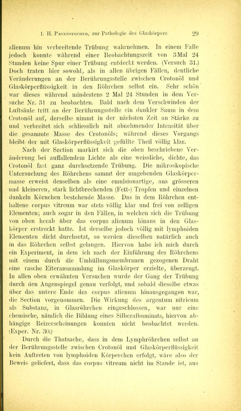 alienura hin verbreitende Trübung walirnehmen. In einem Falle jedoch konnte während einer Beobachtungszeit von 3 Mal 24 Stunden keine Spur einer Trübung entdeclit werden. (Versuch 31.) Doch traten hier sowohl^ als in allen übrigen Fällen, deutliche Veränderungen an der Berührungsstelle zwischen Crotonöl und Glaskörpertlüssigkeit in den Piöhrchen selbst ein. Sehr schön war dieses während mindestens 2 Mal 24 Stunden in dem Ver- suche Nr. 31 zu beobachten. Bald nach dem Verschwinden dei- Luftsäule tritt an der Berührungsstelle ein dunkler Saum in dem Crotonöl auf, derselbe nimmt in der nächsten Zeit an Stärke zu und verbreitet sich schliesslich mit abnehmender Intensität über die gesammte Masse des Crotonöls; während dieses Vorgangs bleibt der mit Glaskörpertlüssigkeit “gefüllte Theil völlig klar. Nach der Section markirt sich die oben beschriebene Ver- änderung bei auffallendem Lichte als eine weissliche, dichte, das Crotonöl fast ganz durchsetzende Trübung. Die mikroskopische Untersuchung des Röhrchens sammt der umgebenden Glaskörper- masse erweist denselben als eine emulsionartige, aus grösseren und kleineren, stark lichtbrechenden (Fett-) Tropfen und einzelnen dunkeln Körnchen bestehende Masse. Das in dem Röhrchen ent- haltene Corpus vitreum war stets völlig klar und frei von zelligen Elementen; auch sogar in den Fällen, in welchen sich die Trübung von oben herab über das corpus alienum hinaus in den Glas- Ivörper erstreckt hatte. Ist derselbe jedoch völlig mit lymphoiden Elementen dicht durchsetzt, so werden dieselben natürlich auch in das Röhrchen selbst gelangen. Hiervon habe ich mich durch ein Experiment, in dem ich nach der Einführung des Röhrchens mit einem durch die Umhüllungsmembranen gezogenen Draht eine rasche Eiteransammlung im Glaskörper erzielte, überzeugt. In allen oben erwähnten Versuchen wurde der Gang der Trübung durch den Augenspiegel genau verfolgt, und sobald dieselbe etwas über das untere Ende des corpus alienum hinausgegangen war, die Section vorgenommen. Die Wirkung des argentum nitricum als Substanz, in Glasröhrchen eingeschlossen, war nur eine .chemische, nämlich die Bildung eines Silberalbuminats, hiervon ab- hängige Reizerscheinungen konnten nicht beobachtet werden. (Exper. Nr. 30.) Durch die Thatsache, dass in dem Lymphröhrchen selbst an der Berührungsstelle zwischen Crotonöl und Glasköri)erffüssigkeit kein Auftreten von lymphoiden Körperchen erfolgt, wäre also der Beweis geliefert, dass das corpus vitreum nicht im Stande ist, aus