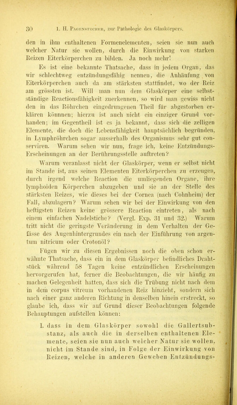 (len in ihm enthaltenen Formeneieinenten^ seien sie nun auch ^Yelcher Natur sie wollen^ durch die Ein^Yirlalng von starken Reizen Eiterkörperchen zu bilden. Ja noch mehr! Es ist eine bekannte Thatsache; dass in jedem Organ, das wir schlechtweg entzündungsfcähig nennen; die Anhäufung , von Eiterkörperchen auch da am stärksten statttindet,, wo der Reiz am grössten ist. Will man nun dem Glaskörper eine selbst- ständige Reactionsfähigkeit zuerkennen ^ so wird man gewiss nicht den in das Röhrchen eingedrungenen Theil für abgestorben er- klären könnnen; hierzu ist auch nicht ein einziger Grund vor- handen; im Gegentheil ist cs ja bekannt, dass sich die zelligen Elemente, die doch die Lebensfähigkeit hauptsächlich begründen, in Lymphröhrchen sogar aussürhalh des Organismus sehr gut con- serviren. AVarum sehen wir nun, frage ich, keine Entzündungs- P>rscheinungen an der Rerührungsstelle auftreten? Warum veranlasst nicht der Crlasköriier, wenn er selbst nicht im Stande ist, aus seinen Elementen Eitei'körperchen zu erzeugen, durch irgend welche Reaction die umliegenden Organe, ihre lymphoiden Körperchen ahzugehen und sie an der Stelle des stärksten Reizes, wie dieses hei der Cornea (nach Cohnheim) der Fall, ahzulagern? AVaruin sehen wir hei der Einwirkung von den heftigsten Reizen keine grössere Reaction eintreten, als nach einem einfachen Nadelstiche? (Vergl. Exp. 31 und 32.) Warum tritt nicht die geringste Veränderung in dem Verhalten der Ge- fässe des Augenhintergrundes ein nach der Einführung von argen- tum nitricum oder Crotonöl? Fügen wir zu diesen Ergebnissen noch die oben schon er- wähnte Thatsache, dass ein in dem Glaskörper liefindlichcs Draht- stück während 58 Tagen keine entzündlichen Erscheinungen hervorgerufen hat, ferner die Beobachtungen, die wir häufig zu machen Gelegenheit hatten, dass sich die Trübung nicht nach dem in dem corpus vitreum vorhandenen Reiz hinzieht, sondern sich nach einer ganz anderen Richtung in denselben hinein erstreckt, so glaube ich, dass wir auf Grund dieser Beobachtungen folgende Behauptungen aufstellen können: I. dass in dem Glaskörper sowohl die Gallertsuh- stanz, als auch die in derselben enthaltenen Ele- mente, seien sie nun auch weicher Natur sie wollen, nicht im Stande sind, in Folge der Einwirkung von Reizen, welche in anderen Geweben Entzündungs-