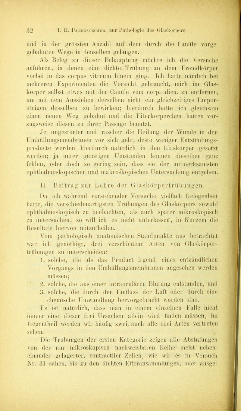 und in der grössten Anzahl auf dein durch die Canüle vorge- gehahnten Wege in denselben gelangen. Als Beleg zn dieser Behanptnng möchte ich die Versnclie anführen, in denen eine dichte Trübung an dem Fremdkörper vorbei in das corpns vitrenm hinein ging. Ich liatte nämlicli bei mehreren Exjierimenten die Vorsiclit gebranchb mich im Glas- körper selbst etwas mit der CaniUe vom corj). alien. zn entferneii; nm mit dem Ausziehen derselben nicht ein gleiclizeitiges Fmpor- steigen desselben zn bewirken; hierdnrcli hatte ich gleiclisam einen neuen Weg geliahnt und die Eiterkörjierchen hatten vor- zugsweise diesen zn ilirer Bassage benutzt. Je ungestörter nnd rasclier die lleilnng der Wunde in den ümlinllnngsmembninen vor sich geht; desto weniger iMitznndnngs- j)rodn(t(‘ werden liierdnrch natürlich in den Glaskörper gesetzt werdi'ii; ja unter günstigen Umständen können dii'selben ganz fehlen; oder doch so gering seiii; dass sie der aufmerksamsten o])lithalnioskopischen nnd makrosJvOiiischen Untersnchnng entgehen. 11. Beitrag zur Lehre der Glaskörpertrübnngen. Da ich während vorstehender Versnclie vielfach Gelegenheit hatte; die verschiedenartigsten Trülmngen des Glaskörjiers sowohl ojihthalmoskopisch zn beobachten; als auch s})äter mikroskoiiisch zn nntersncheii; so will ich es nicht unterlassen; in Kurzem die Besultate hiervon mitzntheilen. Vom pathologisch anatomischen Standpunkte ans betrachtet war ich genöthigt; drei verschiedene Arten von Glaskörjier- trübiingen zn unterscheiden: 1. solche; die als das Bitidnct irgend eines entzündlichen Vorgangs in den Umhüllungsmembranen angesehen werden müssen; 2. solche; die aus einer intraocnlären Blutung entstanden; und 3. solche; die durch den EinÜnss der Luft oder durch eine chemische Umwandlung hervorgebracht worden sind. Es ist natürlich; dass man in einem einzelnen Falle nicht immer eine dieser drei Ursachen allein wird finden müssen; im Gegentheil wei den wir häutig zwei; auch alle drei Arten vertreten sehen. Die Trübungen der ersten Kategorie zeigen alle Abstufungen von der nur mikroskopisch nachweisbaren Beihe meist neben- einander gelagerter; contractiler Zellen; wie wir es in Versuch Nr. 31 saheii; l)is zn den dichten Eiteransammlnngeii; oder ausge-