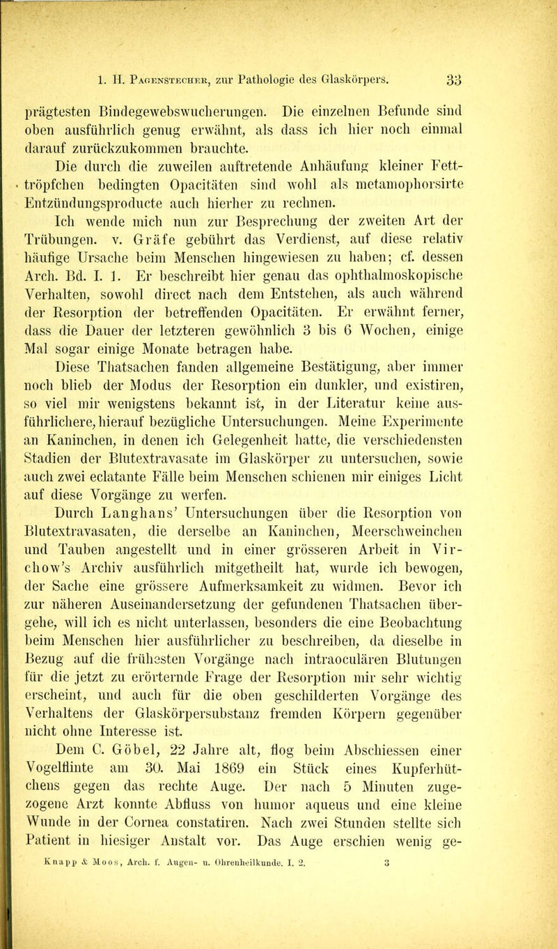 prägtesten Bindegewebswiiclierungen. Die einzelnen Befunde sind oben ausführlich genug erwähnt, als dass ich hier noch einmal darauf zurückzukommen brauchte. Die durch die zuweilen auftretende Anhäufung kleiner Fett- tröpfchen bedingten Opacitäten sind wohl als metamophorsirte Entzündungsproducte auch hierher zu rechnen. Ich wende mich nun zur Besprechung der zweiten Art der Trübungen, v. Gräfe gebührt das Verdienst, auf diese relativ häufige Ursache beim Menschen hingewiesen zu haben; cf. dessen Arch. Bd. I. 1. Er beschreibt hier genau das ophthalmoskopische Verhalten, sowohl direct nach dem Entstehen, als auch während der Desorption der betreffenden Opacitäten. Er erwähnt ferner, dass die Dauer der letzteren gewöhnlich 3 bis 6 Wochen, einige Mal sogar einige Monate betragen habe. Diese Thatsachen fanden allgemeine Bestätigung, aber immer noch blieb der Modus der Piesorption ein dunkler, und existiren, so viel mir wenigstens bekannt ist, in der Literatur keine aus- führlichere, hierauf bezügliche Untersuchungen. Meine Experimente an Kaninchen, in denen ich Gelegenheit hatte, die verschiedensten Stadien der Blutextravasate im Glaskörper zu untersuchen, sowie auch zwei eclatante Fälle beim Menschen schienen mir einiges Licht auf diese Vorgänge zu werfen. Durch Langhaus’ Untersuchungen über die Desorption von Blutextravasaten, die derselbe an Kaninchen, Meerschweinchen und Tauben angestellt und in einer grösseren Arbeit in Vir- chow’s Archiv ausführlich mitgetheilt hat, wurde ich bewogen, der Sache eine grössere Aufmerksamkeit zu widmen. Bevor ich zur näheren Auseinandersetzung der gefundenen Thatsachen über- gehe, will ich es nicht unterlassen, besonders die eine Beobachtung beim Menschen hier ausführlicher zu beschreiben, da dieselbe in Bezug auf die frühesten Vorgänge nach intraoculären Blutungen für die jetzt zu erörternde Frage der Desorption mir sehr wichtig erscheint, und auch für die oben geschilderten Vorgänge des Verhaltens der Glaskörpersubstanz fremden Körpern gegenüber nicht ohne Interesse ist. Dem C. Göbel, 22 Jahre alt, fiog beim Abschiessen einer Vogelflinte am 30. Mai 1869 ein Stück eines Kupferhüt- chens gegen das rechte Auge. Der nach 5 Minuten zuge- zogene Arzt konnte Abfluss von humor aqueus und eine kleine Wunde in der Cornea constatiren. Nach zwei Stunden stellte sich Patient in hiesiger Anstalt vor. Das Auge erschien wenig ge- Knapp & Moos, Arcli. f. Augen- u. Olirenlieilkunde. I. 2. 3