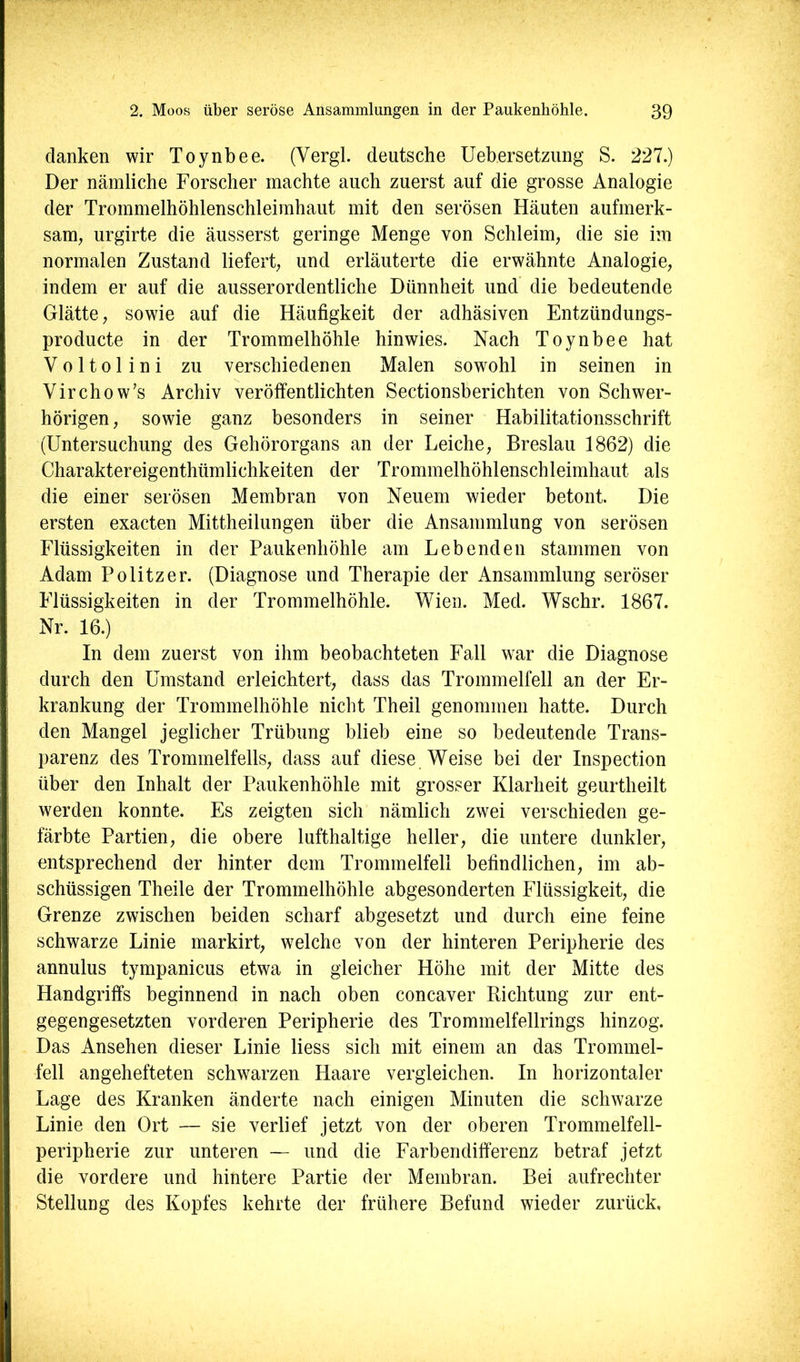 li ■ \ ( ! danken wir Toynbee. (Vergl. deutsche Uebersetzimg S. 227.) Der nämliche Forscher machte auch zuerst auf die grosse Analogie der Trommelhöhlenschleimhaut mit den serösen Häuten aufmerk- sam, urgirte die äusserst geringe Menge von Schleim, die sie im normalen Zustand liefert, und erläuterte die erwähnte Analogie, indem er auf die ausserordentliche Dünnheit und die bedeutende Glätte, sowie auf die Häufigkeit der adhäsiven Entzündungs- producte in der Trommelhöhle hinwies. Nach Toynbee hat V 0 1101 i n i zu verschiedenen Malen sowohl in seinen in Virchow’s Archiv veröffentlichten Sectionsberichten von Schwer- hörigen, sowie ganz besonders in seiner Habilitationsschrift (Untersuchung des Gehörorgans an der Leiche, Breslau 1862) die Charaktereigenthümlichkeiten der Trommelhöhlenschleimhaut als die einer serösen Membran von Neuem wieder betont. Die ersten exacten Mittheilungen über die Ansammlung von serösen Flüssigkeiten in der Paukenhöhle am Lebenden stammen von Adam Politzer. (Diagnose und Therapie der Ansammlung seröser Flüssigkeiten in der Trommelhöhle. Wien. Med. Wschr. 1867. Nr. 16.) In dem zuerst von ihm beobachteten Fall war die Diagnose durch den Umstand erleichtert, dass das Trommelfell an der Er- krankung der Trommelhöhle nicht Theil genommen hatte. Durch den Mangel jeglicher Trübung blieb eine so bedeutende Trans- parenz des Trommelfells, dass auf diese Weise bei der Inspection über den Inhalt der Paukenhöhle mit grosser Klarheit geurtheilt werden konnte. Es zeigten sich nämlich zwei verschieden ge- färbte Partien, die obere lufthaltige heller, die untere dunkler, entsprechend der hinter dem Trommelfell befindlichen, im ab- schüssigen Theile der Trommelhöhle abgesonderten Flüssigkeit, die Grenze zwischen beiden scharf abgesetzt und durch eine feine schwarze Linie markirt, welche von der hinteren Peripherie des annulus tympanicus etwa in gleicher Höhe mit der Mitte des Handgriffs beginnend in nach oben concaver Richtung zur ent- gegengesetzten vorderen Peripherie des Trommelfellrings hinzog. Das Ansehen dieser Linie Hess sich mit einem an das Trommel- fell angehefteten schwarzen Haare vergleichen. In horizontaler Lage des Kranken änderte nach einigen Minuten die schwarze Linie den Ort — sie verlief jetzt von der oberen Trommelfell- peripherie zur unteren — und die Farbendifferenz betraf jetzt die vordere und hintere Partie der Membran. Bei aufrechter Stellung des Kopfes kehrte der frühere Befund wieder zurück. i