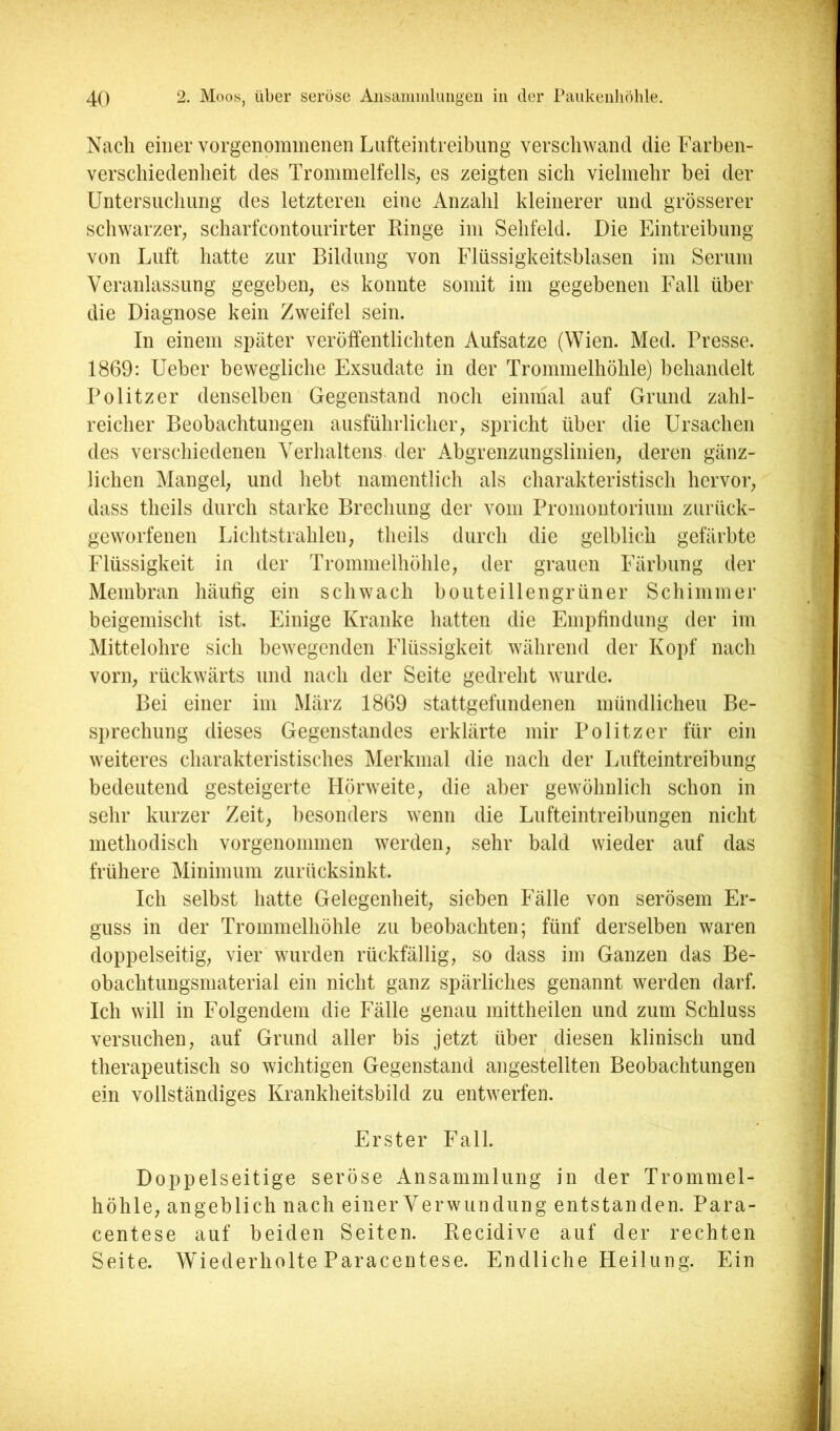 Nach einer vorgenoimnenen Lufteintreibung verschwand die Farben- verschiedenheit des Trommelfells, es zeigten sich vielmehr bei der Untersuchung des letzteren eine Anzahl kleinerer und grösserer schwarzer, scharfcontourirter Ringe im Sehfeld. Die Eintreibung von Luft hatte zur Bildung von Flüssigkeitsblasen im Serum Veranlassung gegeben, es konnte somit im gegebenen Fall über die Diagnose kein Zweifel sein. In einem später veröffentlichten Aufsatze (Wien. Med. Presse. 1869: Ueber bewegliche Exsudate in der Trommelhöhle) behandelt Politzer denselben Gegenstand noch einmal auf Grund zahl- reicher Beobachtungen ausführlicher, spricht über die Ursachen des verschiedenen Verhaltens der A^bgrenzungslinien, deren gänz- lichen Mangel, und hebt namentlich als charakteristisch hervor, dass theils durch starke Brechung der vom Promontorium zurück- geworfenen Lichtstrahlen, theils durch die gelblich gefärbte Flüssigkeit in der Trommelhöhle, der grauen Färbung der Membran häiilig ein schwach bouteillengrüner Schimmer beigemischt ist. Einige Kranke hatten die Empfindung der im Mittelohre sich bewegenden Flüssigkeit während der Kopf nach vorn, rückwärts und nach der Seite gedreht wurde. Bei einer im März 1869 stattgefundenen mündlichen Be- sprechung dieses Gegenstandes erklärte mir Politzer für ein weiteres charakteristisches Merkmal die nach der Lufteintreibung bedeutend gesteigerte Hörweite, die aber gewöhnlich schon in sehr kurzer Zeit, besonders wenn die Lufteintreibungen nicht methodisch vorgenommen werden, sehr bald wieder auf das frühere Minimum zurücksinkt. Ich selbst hatte Gelegenheit, sieben Fälle von serösem Er- guss in der Trommelhöhle zu beobachten; fünf derselben waren doppelseitig, vier wurden rückfällig, so dass im Ganzen das Be- obachtungsmaterial ein nicht ganz spärliches genannt werden darf. Ich will in Folgendem die Fälle genau mittheilen und zum Schluss versuchen, auf Grund aller bis jetzt über diesen klinisch und therapeutisch so wichtigen Gegenstand angestellten Beobachtungen ein vollständiges Krankheitsbild zu entwerfen. Erster Fall. Doppelseitige seröse Ansammlung in der Trommel- höhle, angeblich nach einer Verwundung entstanden. Para- centese auf beiden Seiten. Recidive auf der rechten Seite. Wiederholte Paracentese. Endliche Heilung. Ein t n:, ü