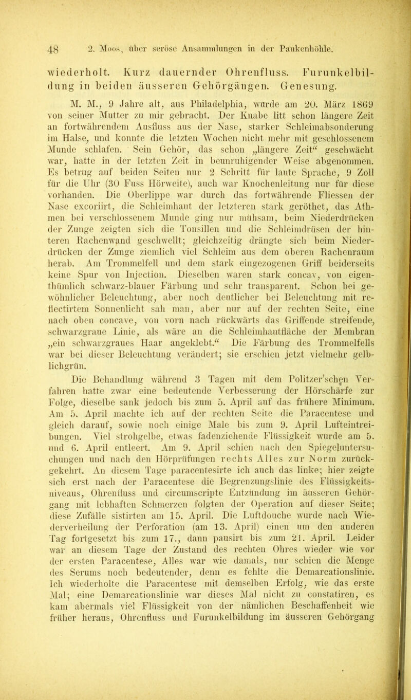 wiederholt. Kurz dauernder Ohreufluss. Furunkelbil- dung in beiden äusseren Gebörgängen. Genesung. M. M.^ 9 Jahre alt, aus Philadelphia, wurde am 20. März 1869 von seiner Mutter zu mir gebracht. Der Knabe litt schon längere Zeit an fortwährendem Ausfluss aus der Nase, starker Schleimabsonderung im Halse, und konnte die letzten Wochen nicht mehr mit geschlossenem Alunde schlafen. Sein Gehör, das schon „längere ZeiP^ geschwächt war, hatte in der letzten Zeit in beunrubigender Weise abgenommen. Fs betrug auf beiden Seiten nur 2 Schritt für laute Sprache, 9 Zoll für die Uhr (30 Fuss Hörweite), auch war Knochenleitung nur für diese vorhanden. Die Oberlippe war durch das fortwährende Fliesscn der Nase excoriirt, die Schleimhaut der letztei-en stark geröthet, das Ath- men bei verschlossenem Munde ging nur mülisam, beim Niederdrücken der Zunge zeigten sich die Tonsillen und die Schleimdrüsen der hin- teren Kachenwand geschwellt; gleichzeitig drängte sicli beim Nieder- drücken der Zunge zicndich viel Sclileim aus dem oberen Kachenraum herab. Am Trommelfell und dem stark eingezogenen Griff beiderseits keine Spur von Injection. Dieselben waren stark concav, von eigen- thümlich schwarz-blauer Färbung und sehr transparent. Schon bei ge- wöhnliclier P)elenchtung, aber noch deutlicher bei Beleuchtung mit re- hectirtem Soimeidicht sah man, aber nur auf der rechten Seite, eine nach oben concave, von vorn nach rückwärts das Griffende streifende, schwarzgraue länie, als wäre an die Schleindiautfläche der Membran „ein schwarzgraues Haar angeklebt.^^ Die Färbung des Trommelfells war bei dieser Beleuchtung verändert; sie erschien jetzt vielmehr gelb- lichgrün. Die Behandlung während 3 Tagen mit dem Politzer’sch^n Ver- fahren hatte zwar eine bedeutende Verbesserung der Hörschärfe zur Folge, dieselbe sank jedoch bis zum 5. A})ril auf das frühere Minimum. Am 5. April machte ich auf der rechten Seite die Paracentese und gleich darauf, sowie noch einige Male bis zum 9. April Lufteintrei- bungen. Viel strohgelbe, etwas fadenziehende Flüssigkeit wurde am 5. und 6. April entleert. Am 9. April schien nacli den Spiegeluntersu- chungen und nach den Hörprüfungen rechts Alles zur Norm zurück- gekehrt. An diesem Tage paracentesirte ich auch das linke; hier zeigte sich erst nach der Paracentese die Begrenzungslinie des Flüssigkeits- niveaus, Ohrenfluss und circumscripte Entzündung im äusseren Gehör- gang mit lebhaften Schmerzen folgten der Operation auf dieser Seite; diese Zufälle sistirten am 15. April. Die Luftdouche wurde nach Wie- derverheilung der Perforation (am 13. April) einen um den anderen Tag fortgesetzt bis zum 17., dann pausirt bis zum 2J. April. Leider war an diesem Tage der Zustand des rechten Ohres wieder wie vor der ersten Paracentese, Alles war wie damals, nur schien die Menge des Serums noch bedeutender, denn es fehlte die Demarcationslinie. Ich wiederholte die Paracentese mit demselben Erfolg, wie das erste Mal; eine Demarcationslinie war dieses Mal nicht zu constatiren, es kam abermals viel Flüssigkeit von der nämlichen Beschaffenheit wie früher heraus, Ohrenfluss und Furunkelhildung im äusseren Gehörgang