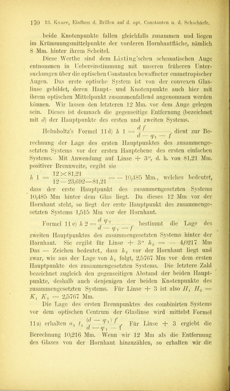 beide Knotenpunkte fallen gleichfalls zusammen und liegen im Krümmlingsmittelpunkte der vorderen Hornhautflcäclie; nämlich 8 Mm. hinter ihrem Scheitel. Diese Werthe sind dem Listing’schen schematischen Auge entnommen in Uebereinstimmung mit unseren früheren Unter- suchungen über die optischen Constauten bewaffneter emmetropischer Augen. Das erste optische System ist von der convexen Glas- linse gebildet; deren Haupt- und Knotenpunkte auch hier mit ihrem optischen Mittelpunkt zusammenfallend angenommen werden können. Wir lassen den letzteren 12 l\Im. vor dem Auge gelegen sein. Dieses ist demnach die gegenseitige Entfernung (bezeiclinet mit (1) der Hauptpunkte des ersten und zweiten Systems. Helmholtz’s Formel lld) Ji 1 =4-^ dient zur Be- (I — (fi — f rechnung der Lage des ersten Haupti)unktes des zusammenge- setzten Systems vor der ersten Hauptebene des ersten einfachen Systems. Mit Anwendung auf Linse + 3, d. h. von 81;21 Mm. positiver Brennweite; ergibt sie 1 9 Ql 91 h 1 = r- = — 10;485 Mm.; welches bedeutet; 12 — 23;Ui)2—81;21 dass der erste Hauptpunkt des zusammengesetzten Systems 10;485 Mm hinter dem Glas liegt. Da dieses 12 Mm vor der Hornhaut steht; so liegt der erste Hauiitpunkt des zusammenge- setzten Systems 1;515 Mm vor der Hornhaut. Formel 11 e) A 2 = bestimmt die Lage des (l — cp, — f zweiten Haui)tpunktes des zusammengesetzten Systems liinter der Hornhaut. Sie ergibt für Linse + 3 J1.2 — — 4;0217 Mm Das — Zeichen bedeutet; dass 7/.2 vor der Hornhaut liegt und zwar; wie aus der T.age von folgt; 2;5767 Mm vor dem ersten Hauptpunkte des zusammengesetzten Systems. Die letztere Zahl bezeichnet zugleich den gegenseitigen Abstand der beiden Haupt- punkte; deshalb auch denjenigen der beiden Knotenpunkte des zusammengesetzten Systems. Für Linse + 3 ist also II^ ll^ = K, K. = 2;5767 Mm. Die Lage des ersten Brennpunktes des combinirten Systems vor dem optischen Centrum der Glaslinse wird mittelst Formel 11a) erhalten G ^4 Linse -jr 3 ergiebt die cl (p^ 1 Berechnung 10;216 Mm. Wenn wir 12 Mm als die Entfernung des Glases von der Hornhaut hinzuzählen; so erhalten wir die