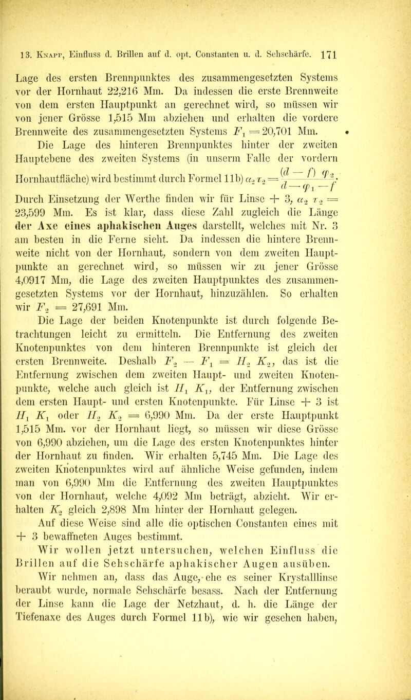 Lage des ersten Brennpunktes des zusammengesetzten Systems vor der Hornhaut 22,216 Mm. Da indessen die erste Brennweite von dem ersten Hauptpunkt an gerechnet wird, so müssen wir von jener Grösse 1,515 Mm abziehen und erhalten die vordere Brennweite des zusammengesetzten Systems = 20,701 Mm. • Die Lage des hinteren Brennpunktes hinter der zweiten Hauptebene des zweiten Systems (in unserm Falle der vordem Hornhautfläche) wird bestimmt durch Formel 11b) «.> to = ~— Durch Einsetzung der M^erthe finden wir für Linse -]- 3, «2 ^2 = 23,599 Mm. Es ist klar, dass diese Zahl zugleich die Länge der Ixe eines apliakischeii Auges darstellt, welches mit Nr. 3 am besten in die Eerne sieht. Da indessen die hintere Brenn- weite nicht von der Hornhaut, sondern von dem zweiten Haupt- punkte an gerechnet wird, so müssen wir zu jener Grösse 4,0917 Mm, die Lage des zweiten Hauptpunktes des zusammen- gesetzten Systems vor der Hornhaut, hinzuzählen. So erhalten wir jPo = 27,691 Mm. Die Lage der beiden Knotenpunkte ist durch folgende Be- trachtungen leicht zu ermitteln. Die Entfernung des zweiten Knotenpunktes von dem hinteren Brennpunkte ist gleich dei ersten Brennweite. Deshalb Fo — F^ = Ho Ko, das ist die Entfernung zwischen dem zweiten Haupt- und zweiten Knoten- punkte, welche auch gleich ist 11^ Ky, der Entfernung zwischen dem ersten Haupt- und ersten Knotenpunkte. Eür Linse + 3 ist LTi Ky oder Ho Ko = 6,990 Mm. Da der erste Hauptpunkt 1,515 Mm. vor der Hornhaut liegt, so müssen wir diese Grösse von 6,990 abziehen, um die Lage des ersten Knotenpunktes hinter der Hornhaut zu finden. Wir erhalten 5,745 Mm. Die Lage des zweiten Knotenpunktes wird auf ähnliche Weise gefunden, indem man von 6,990 Mm die Entfernung des zweiten Hauptpunktes von der Hornhaut, welche 4,092 Mm beträgt, abzieht. Wir er- halten 7^2 gleich 2,898 Mm hinter der Llornhaut gelegen. Auf diese Weise sind alle die optischen Constanten eines mit + 3 bewaffneten Auges bestimmt. Wir wollen jetzt untersuchen, welchen Einfluss die Brillen auf die Sehschärfe aphakischer Augen ausüben. Wir nehmen an, dass das Auge,* ehe es seiner Krystalllinse beraubt wurde, normale Sehschärfe besass. Nach der Entfernung der Linse kann die Lage der Netzhaut, d. h. die Länge der Tiefenaxe des Auges durch Formel 11b), wie wir gesehen haben,