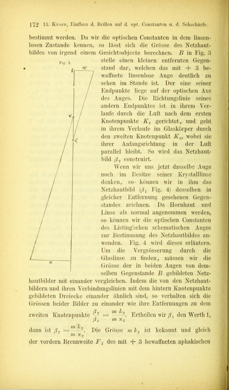 Fig. 3. bestimmt werden. Da wir die optischen Constanten in dem linsen- losen Zustande kennen^ so lässt sich die Grösse des Netzhaut- bildes von irgend einem Gesichtsobjecte berechnen. B in Fig. 3 stelle einen kleinen entfernten Gegen- stand dar, welchen das mit + 3 be- waffnete linsenlose Auge deutlich zu sehen im Stande ist. Der eine seiner Endpunkte liege auf der optischen Axe des Auges. Die Dichtungslinie seines andern Endpunktes ist in ihrem Ver- laufe durch die Luft nach dem ersten Knotenpunkte gerichtet, und geht in ihrem Verlaufe im Glaskörper durch den zweiten Knotenpunkt wobei sie ihrer Anfangsrichtung in der Luft l)arallel bleibt. So wird das Netzhaut- bild /L, construirt. Wenn wir uns jetzt dasselbe Auge noch ‘im Besitze seiner Krystalllinse (lenken, so* können wir in ihm das Netzhautbild (/G Fig. 4) desselben in gleicher Entferimng gesehenen Gegen- standes zeichnen. Da Hornhaut und Linse als normal angenommen werden, so können wir die optischen Constanten des Listing’schen schematischen Auges zur Bestimmung des Netzhautbildes an- wenden. Fig. 4 wird dieses erläutern. Um die Vergrösserung durch die Glaslinse zu finden, müssen wir die Grösse der in beiden Augen von dem- selben Gegenstände B gebildeten Netz- hautbilder mit einander vergleichen. Indem die von den Netzhaut- bildern und ihren Verbindungslinien mit dem hintern Knotenpunkte gebildeten Dreiecke einander ähnlich sind, so verhalten sich die Grössen beider Bilder zu einander wie ihre Entfernungen zu dem /t-, zweiten Knotenpunkte - m Je m Xo Ertheilen wir ß-^ den Werth 1, dann ist ß^ = m x.o /^i Die Grösse m Je^ ist bekannt und gleich der vordem Brennweite F^ des mit + 3 bewaffneten aphakischen
