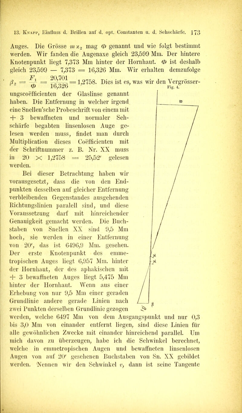 Auges. Die Grösse mx.2 mag Q) genannt und wie folgt bestimmt werden. Wir fanden die Augenaxe gleich 23;599 Mm. Der hintere Knotenpunkt liegt 7;373 Mm hinter der Hornhaut. O ist deshalb gleich 23;599 — 7,373 = 16,326 Mm. Wir erhalten demzufolge . 20,701 . 7^- • ^ • 1 T7 jdo = ~ = 1,2758. Dies ist es, was wir den Vergrosser- O lb,o2b Fig. 4. ungscoefficienten der Glaslinse genannt haben. Die Entfernung in welcher irgend eine Snellen’sche Probeschrift von einem mit + 3 bewaffneten und normaler Seh- schärfe begabten linsenlosen Auge ge- lesen werden muss, findet man durch Multiplication dieses Coefficienten mit der Schriftnummer z. B. Nr. XX muss in 20 X 1,2758 = 25,52' gelesen werden. Bei dieser Betrachtung haben wir vorausgesetzt, dass die von den End- punkten desselben auf gleicher Entfernung j verbleibenden Gegenstandes ausgehenden Bichtungslinien paralell sind, und diese Voraussetzung darf mit hinreichender Genauigkeit gemacht werden. Die Buch- staben von Snellen XX sind 9,5 Mm hocli, sie werden in einer Entfernung von 20', das ist 6496,9 Mm. gesehen. ' Der erste Knotenpunkt des emme- I tropischen Auges liegt 6,957 Mm. hinter der Hornhaut, der des aphakischen mit + 3 bewaffneten Auges liegt 5,475 Mm hinter der Hornhaut. Wenn aus einer Erhebung von nur 9,5 Mm einer geraden Grundlinie andere gerade Linien nach I zwei Punkten derselben Grundlinie gezogen I werden, welche 6497 Mm von dem Ausgangspunkt und nur 0,3 I bis 3,0 Mm von einander entfernt liegen, sind diese Linien für j alle gewöhnlichen Zwecke mit einander hinreichend parallel. Um mich davon zu überzeugen, habe ich die Sehwinkel berechnet, I welche in emmetropischen Augen und bewaffneten linsenlosen i Augen von auf 20' gesehenen Buchstaben von Sn. XX gebildet I werden. '^Nennen wir den Sehwinkel Vj dann ist seine Tangente