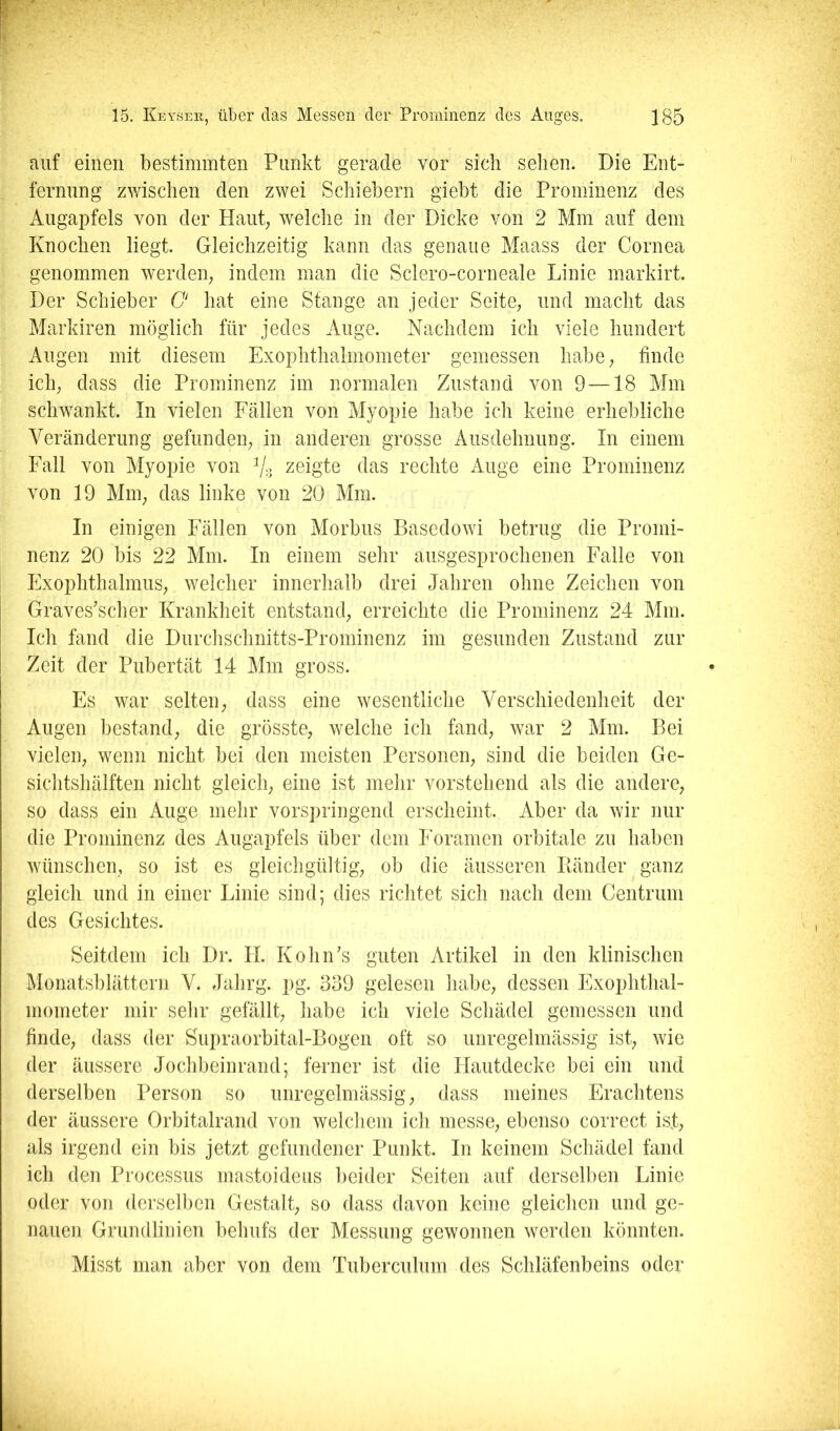 auf einen bestimmten Punkt gerade vor sich sehen. Die Ent- fernung zwischen den zwei Schiebern giebt die Prominenz des Augapfels von der Haut; welche in der Dicke von 2 Mm auf dem Knochen liegt. Gleichzeitig kann das genaue Maass der Cornea genommen werden; indem man die Sclero-corneale Linie markirt. Der Schieber O hat eine Stange an jeder Seite; und macht das Markiren möglich für jedes Auge. Nachdem ich viele hundert Augen mit diesem Exophthalmometer gemessen habe; finde ich; dass die Prominenz im normalen Zustand von 9 —18 Mm schwankt. In vielen Fcällen von Myopie habe ich keine erhebliche Veränderung gefunden; in anderen grosse Ausdehnung. In einem Fall von Myopie von zeigte das rechte Auge eine Prominenz von 19 Mni; das linke von 20 Mm. In einigen Fällen von Morbus Basedow! betrug die Promi- nenz 20 bis 22 Mm. In einem sehr ausgesprochenen Falle von FxophthalmuS; welcher innerhalb drei Jahren ohne Zeichen von Graves’scher Krankheit entstand; erreichte die Prominenz 24 Mm. Ich fand die Durclischnitts-Prominenz im gesunden Zustand zur Zeit der Pubertät 14 Alm gross. Es war selten; dass eine wesentliche Verschiedenheit der Augen bestand; die grösste, welche ich fand, war 2 Alm. Bei vielen, wenn nicht bei den meisten Personen, sind die beiden Ge- sichtshälften nicht gleich; eine ist mehr vorstehend als die andere, so dass ein Auge mehr vorspringend erscheint. Aber da wir nur die Prominenz des Augapfels über dem h oramen orbitale zu haben wünschen, so ist es gleichgültig, ob die äusseren Bänder ganz gleich und in einer Linie sind; dies richtet sich nach dem Centrum des Gesichtes. Seitdem ich Dr. H. KohiPs guten Artikel in den klinischen Alonatsblättern V. Jahrg. pg. 339 gelesen habe, dessen Exophthal- mometer mir sehr gefällt, habe ich viele Schädel gemessen und finde, dass der Supraorbital-Bogen oft so unregelmässig ist, wie der äussere Jochbeinrand; ferner ist die Hautdecke bei ein und derselben Person so unregelmässig, dass meines Erachtens der äussere Orbitalrand von welchem ich messe, ebenso correct isj, als irgend ein bis jetzt gefundener Punkt. In keinem Schädel fand ich den Processus mastoideus beider Seiten auf derselben Linie oder von derselben Gestalt, so dass davon keine gleichen und ge- nauen Grundlinien behufs der Messung gewonnen werden könnten. Misst man aber von dem Tuberculum des Schläfenbeins oder