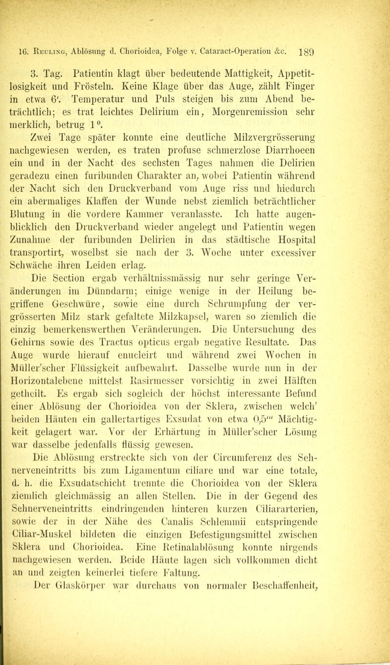 3. Tag. Patientin klagt über bedeutende Mattigkeit; Appetit- losigkeit und Frösteln. Keine Klage über das Auge; zählt Finger in etwa 6'. Temperatur und Puls steigen bis zuin Abend be- trächtlich; es trat leichtes Delirium eiii; Morgenremission sehr merklich; betrug Zwei Tage später konnte eine deutliche Milzvergrösserung nachgewiesen werden; es traten profuse schmerzlose Diarrhoeen ein und in der Nacht des sechsten Tages nahmen die Delirien geradezu einen furibunden Charakter aip wobei Patientin während der Nacht sich den Druckverband vom Auge riss und hiedurch ein abermaliges Klaffen der Wunde nebst ziemlich beträchtlicher Blutung in die vordere Kammer veranlasste. Ich hatte augen- blicklich den Druckverband wieder angelegt und Patientin wegen Zunahme der furibunden Delirien in das städtische Hospital transportirt; woselbst sie nach der 3. Woche unter excessiver Schwäche ihren Leiden erlag. Die Section ergab verhältnissmässig nur sehr geringe Ver- änderungen im Dünndarm; einige wenige in der Heilung be- griffene Geschwüre; sowie eine durch Schrumpfung der ver- grösserten Milz stark gefaltete Milzkapsel; waren so ziemlich die einzig bemerkenswerthen Veränderungen. Die Untersuchung des Gehirns sowie des Tractus opticus ergab negative Eesultate. Das Auge wurde hierauf enucleirt und während zwei Wochen in Müller'scher Flüssigkeit auf bewahrt. Dasselbe wurde nun in der Horizontalebene mittels^ llasinnesser vorsichtig in zwei Hälften getheilt. Es ergab sich sogleich der höchst interessante Befund einer Ablösung der Chorioidea von der Sklera; zwischen welch' beiden Häuten ein gallertartiges Exsudat von etwa 0;5' Mächtig- keit gelagert war. Vor der Erhärtung in Müller'scher Lösung war dasselbe jedenfalls ffüssig gewesen. Die Ablösung erstreckte sich von der Circumferenz des Seh- nerveneintritts bis zum Ligamentum ciliare und war eine totale; d. h. die Exsudatschicht trennte die Chorioidea von der Sklera ziemlich gleichmässig an allen Stellen. Die in der Gegend des Sehnerveneintritts eindringenden hinteren kurzen Ciliararterieii; sowie der in der Nähe des Canalis Schlemmii entspringende Ciliar-Muskel bildeten die einzigen Befestigungsmittel zwischen Sklera und Chorioidea. Eine Ketinalablösung konnte nirgends nachgewiesen werden. Beide Häute lagen sich vollkommen dicht an und zeigten keinerlei tiefere Faltung. Der Glaskörper war durchaus von normaler Beschaffenheit;