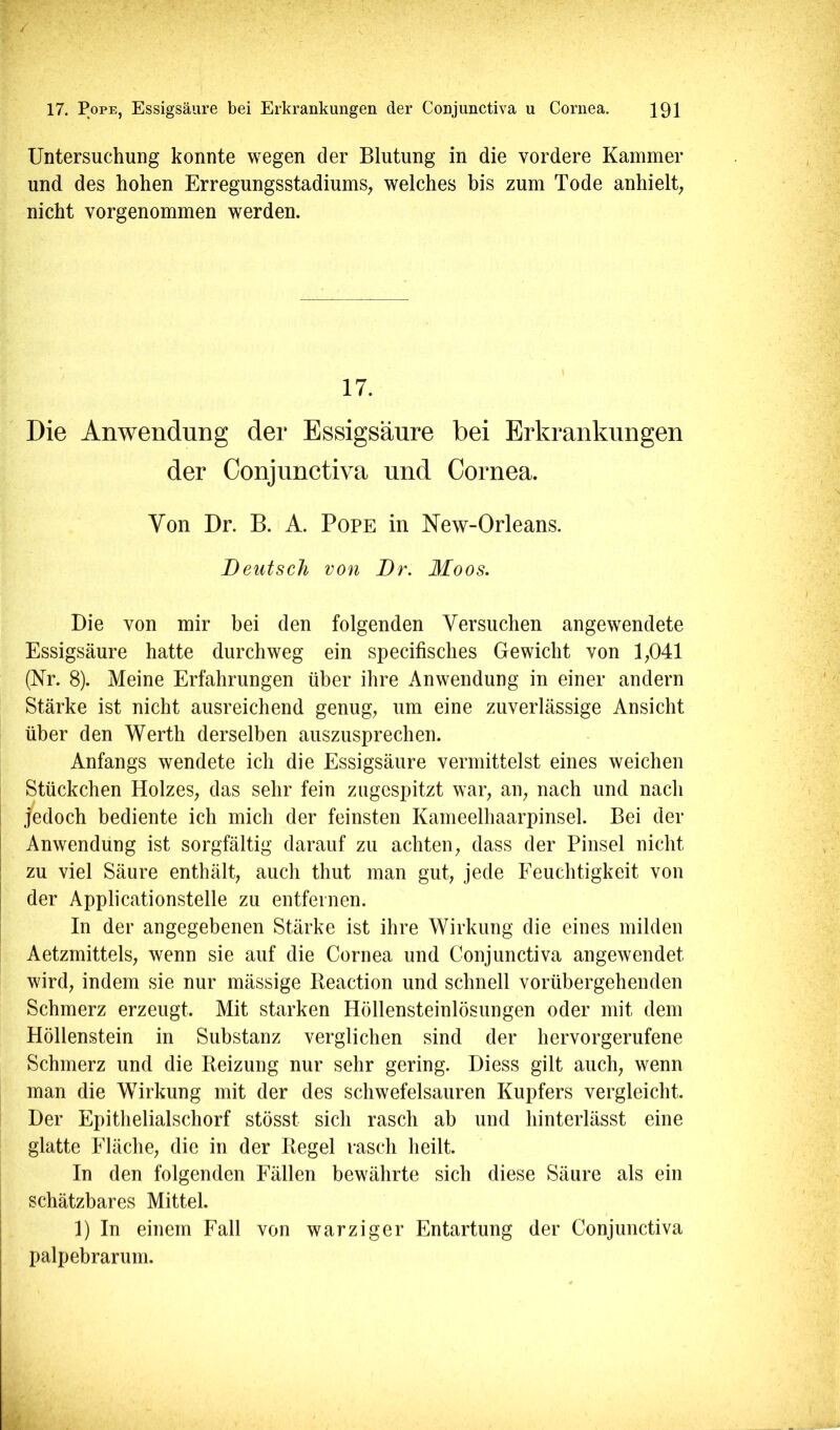 / 17. Pope, Essigsäure bei Erkrankungen der Conjunctiva u Cornea. 191 Untersuchung konnte wegen der Blutung in die vordere Kammer und des hohen Erregungsstadiums, welches bis zum Tode anhielt, nicht vorgenommen werden. 17. Die Anwendung der Essigsäure bei Erkrankungen der Conjunctiva und Cornea. Von Dr. B. A. Pope in New-Orleans. Deutsch von Dr. Moos. Die von mir bei den folgenden Versuchen angewendete Essigsäure hatte durchweg ein specifisches Gewicht von 1,041 (Nr. 8). Meine Erfahrungen über ihre Anwendung in einer andern Stärke ist nicht ausreichend genug, um eine zuverlässige Ansicht über den Werth derselben auszusprechen. Anfangs wendete ich die Essigsäure vermittelst eines weichen Stückchen Holzes, das sehr fein zugespitzt war, an, nach und nach jedoch bediente ich mich der feinsten Kameelhaarpinsel. Bei der Anwendung ist sorgfältig darauf zu achten, dass der Pinsel nicht zu viel Säure enthält, auch thut man gut, jede Feuchtigkeit von der Applicationstelle zu entfernen. In der angegebenen Stärke ist ihre Wirkung die eines milden Aetzmittels, wenn sie auf die Cornea und Conjunctiva angewendet wird, indem sie nur mässige Beaction und schnell vorübergehenden Schmerz erzeugt. Mit starken Höllensteinlösungen oder mit dem Höllenstein in Substanz verglichen sind der hervorgerufene Schmerz und die Reizung nur sehr gering. Diess gilt auch, wenn man die Wirkung mit der des schwefelsauren Kupfers vergleicht. Der Epithelialschorf stösst sich rasch ab und hinterlässt eine glatte Fläche, die in der Regel rasch heilt. In den folgenden Fällen bewährte sich diese Säure als ein schätzbares Mittel. 1) In einem Fall von warziger Entartung der Conjunctiva palpebrarum.