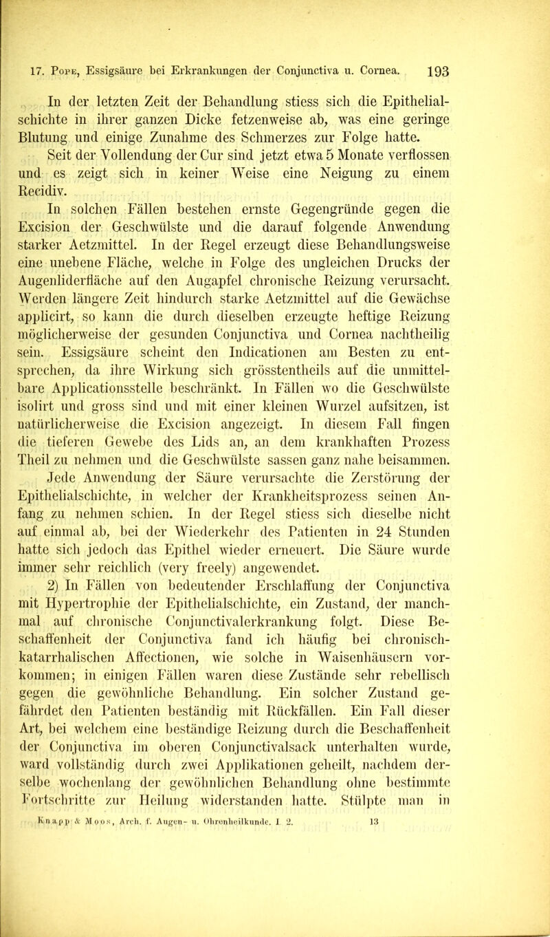 In der letzten Zeit der Behandlung stiess sich die Epithelial- schichte in ihrer ganzen Dicke fetzenweise ab; was eine geringe Blutung und einige Zunahme des Schmerzes zur Folge hatte. Seit der Vollendung der Cur sind jetzt etwa 5 Monate verflossen und- es zeigt sich in keiner Weise eine Neigung zu einem Recidiv. In solchen Fällen bestehen ernste Gegengründe gegen die Excision der Geschwülste und die darauf folgende Anwendung starker Aetzmittel. In der Regel erzeugt diese Behandlungsweise eino unebene Fläche; welche in Folge des ungleichen Drucks der Augenliderfläche auf den Augapfel chronische Reizung verursacht. Werden längere Zeit hindurch starke Aetzmittel auf die Gewächse applicirt; so kann die durch dieselben erzeugte heftige Reizung möglicherweise der gesunden Conjunctiva und Cornea nachtheilig sein. Essigsäure scheint den Indicationen am Besten zu ent- sprechen; da ihre Wirkung sich grösstentheils auf die unmittel- bare Applicationsstelle beschränkt. In Fällen wo die Geschwülste isolirt und gross sind und mit einer kleinen Wurzel aufsitzeii; ist natürlicherweise die Excision angezeigt. In diesem Fall fingen die tieferen Gewebe des Lids an; an dem krankhaften Prozess Theil zu nehmen und die Geschwülste sassen ganz nahe beisammen. Jede Anwendung der Säure verursachte die Zerstörung der Epithelialschichte; in welcher der Krankheitsprozess seinen An- fang zu nehmen schien. In der Regel stiess sich dieselbe nicht auf einmal ab; bei der Wiederkehr des Patienten in 24 Stunden hatte sich jedoch das Epithel wieder erneuert. Die Säure wurde immer sehr reichlich (very freely) angewendet. 2) In Fällen von bedeutender Erschlaffung der Conjunctiva mit Hypertrophie der Epithelialschichte; ein Zustand; der manch- mal auf chronische Conjunctivalerkrankung folgt. Diese Be- schaffenheit der Conjunctiva fand ich häufig bei chronisch- katarrhalischen Affectionen; wie solche in Waisenhäusern Vor- kommen; in einigen Fällen waren diese Zustände sehr rebellisch gegen die gewöhnliche Behandlung. Ein solcher Zustand ge- fährdet den Patienten beständig mit Rückfällen. Ein Fall dieser Art; bei welchem eine beständige Reizung durch die Beschaffenheit der Conjunctiva im oberen Conjunctivalsack unterhalten wurde; ward vollständig durch zwei Applikationen geheilt; nachdem der- selbe wochenlang der gewöhnlichen Behandlung ohne bestimmte Fortschritte zur Heilung widerstanden hatte. Stülpte mnn in Knapp & Moos, Arch. C Augen- n. Olironlieilknnde. I. 2. 13