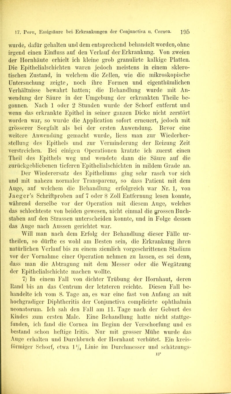wurde; dafür gelialten und dem entsprechend behandelt wordeU; ohne irgend einen Einfluss auf den Verlauf der Erkrankung. Von zweien der Hornhäute erhielt ich kleine grob granulirte kalkige Platten. Die Epithelialschichten waren jedoch meistens in einem sklero- tischen Zustand; in welchem die Zelleii; wie die mikroskopische Untersuchung zeigte; noch ihre Eormen und eigenthümlichen Verhältnisse bewahrt hatten; die Behandlung wurde mit An- wendung der Säure in der Umgebung der erkrankten Theile be- gonnen. Nach 1 oder 2 Stunden wurde der Schorf entfernt und wenn das erkrankte Epithel in seiner ganzen Dicke nicht zerstört worden war; so wurde die Application sofort erneuert; jedoch mit grösserer Sorgfalt als bei der ersten Anwendung. Bevor eine weitere Anwendung gemacht wurde; Hess man zur Wiederher- stellung des Epithels und zur Verminderung der Reizung Zeit verstreichen. Bei einigen Operationen kratzte ich zuerst einen Theil des Epithels weg und wendete dann die Säure auf die zurückgebliebenen tieferen Epithelialschichten in mildem Grade an. Der Wiederersatz des Epitheliums ging sehr rasch vor sich und mit nahezu normaler Transparenz; so dass Patient mit dem Auge; auf welchem die Behandlung erfolgreich war Nr. 1; von Jaeger's Schriftproben auf 7 oder 8 Zoll Entfernung lesen konnte; während derselbe vor der Operation mit diesem AugC; welches das schlechteste von beiden gewesen; nicht einmal die grossen Buch- staben auf den Strassen unterscheiden konnte; und in Eolge dessen das Auge nach Aussen gerichtet war. Will man nach dem Erfolg der Behandlung dieser Eälle ur- theilen; so dürfte es wohl am Besten seiii; die Erkrankung ihren natürlichen Verlauf bis zu einem ziemlich vorgeschrittenen Stadium vor der Vornahme einer Operation nehmen zu lassen; es sei denn; dass man die Abtragung mit dem Messer oder die Wegätzung der Epithelialschichte machen wollte. 7) In einem Eall von dichter Trübung der Hornhaut; deren Rand bis an das Centrum der letzteren reichte. Diesen Eall be- handelte ich vom 8. Tage aii; es war eine fast von Anfang an mit hochgradiger Diphtheritis der Conjunctiva complicirte Ophthalmia neonatorum. Ich sah den Eall am 11. Tage nach der Geburt des Kindes zum ersten Male. Eine Behandlung hatte nicht stattge- funden; ich fand die Cornea im Beginn der Verschorfung und es bestand schon heftige Iritis. Nur mit grosser Mülie wurde das Auge erhalten und Durchbruch der Hornhaut verliütet. Ein kreis- lÖrmiger Schorf; etwa 1 % Linie im Durchmesser und schätzungs- 13*
