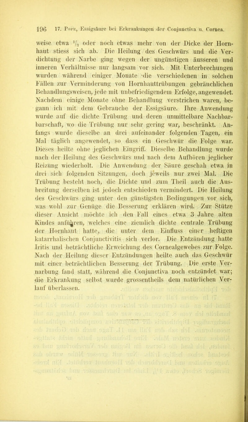weise etwa Vs oder nodi etwas mehr von der Dicke der Horn- haut stiess sich ab. Die Heilung des Geschwürs und die Ver- dichtung der Narbe ging wegen der ungünstigen äusseren und inneren Verhältnisse nur langsam vor sich. Mit Unterbrechungen wurden während einiger Monate 'die verschiedenen in solchen Fällen zur Verminderung von Hornhauttrühungen gebräuchlichen Behandlungsweiseib jede mit unbefriedigendem Erfolge^ angewendet. Nachdem einige Monate ohne Behandlung verstrichen waren^ be- gann ich mit dem Gebrauche der Essigsäure. Ihre Anwendung wurde auf die dichte Trübung und deren unmittelbare Nachbar- barschafV wo die Trübung nur sehr gering war, beschränkt. An- fangs wurde dieselbe an drei aufeinander folgenden Tagen, ein jMal tägiicli angewendet, so dass ein Gescliwür die Folge war. Dieses heilte ohne jeglichen EingriÜ’. Dieselbe Behandlung wurde nach der Heilung des Geschwürs und nach dem Aufhören jeglicher Beizung wiederholt. Die Anwendung der Säure geschah etwa in drei sich folgenden Sitzungen, doch jeweils nur zwei Mal. Die Trübung besteht noch, die Dichte und zum Theil auch die Aus- breitung derselben ist jedoch entschieden vermindert. Die Heilung des Geschwürs ging unter den günstigsten Bedingungen vor sich, was wohl zur Genüge die Besserung erklären wird. Zur Stütze dieser Ansicht möchte ich den Fall eines etwa 3 Jahre alten Kindes anfü^ren, welches eine ziemlich dichte centrale Trübung der Hornhaut hatte, die unter dem Einfluss einer heftigen katarrhalischen Conjunctivitis sich verlor. Die Entzündung hatte Iritis und beträchtliche Erweichung des Cornealgewebes zur Folge. Nach der Heilung dieser Entzündungen heilte auch das Geschwür mit einer beträchtlichen Besserung der Trübung. Die erste Ver- narbung fand statt, während die Coiijunctiva noch entzündet war; die Erkrankung seihst wurde grossentheils dem natürlichen Ver- lauf überlassen.