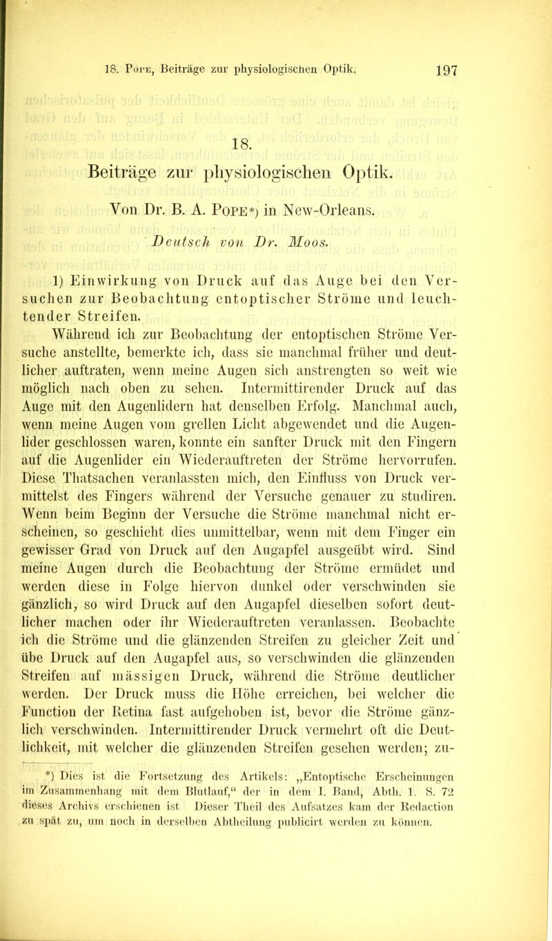 18. Beiträge zur physiologischen Optik. Von Dr. B. A. Pope*) in New-Orleans. 'Deutsch von Dr. Moos. 1) Einwirkung von Druck auf das Auge bei den Ver- suchen zur Beobachtung entoptischer Ströme und leuch- tender Streifen. Während ich zur Beobachtung der entoptischen Ströme Ver- suche anstellte; bemerkte ich; dass sie manchmal früher und deut- licher auftrateii; wenn meine Augen sich anstrengten so weit wie möglich nach oben zu sehen. Intermittirender Druck auf das Auge mit den Augenlidern hat denselben Erfolg. Manchmal auch; wenn meine Augen vom grellen Licht abgewendet und die Augen- lider geschlossen waren; konnte ein sanfter Druck mit den Fingern auf die Augenlider ein Wiederauftreten der Ströme hervorrufen. Diese Thatsachen veranlassten mich; den Einfluss von Druck ver- mittelst des Fingers während der Versuche genauer zu studiren. Wenn beim Beginn der Versuche die Ströme manchmal nicht er- scheinen; so geschieht dies unmittelbar; wenn mit dem Finger ein gewisser Grad von Druck auf den Augapfel ausgeübt wird. Sind meine Augen durch die Beobachtung der Ströme ermüdet und werden diese in Folge hiervon dunkel oder verschwinden sie gänzlich; so wird Druck auf den Augapfel dieselben sofort deut- licher machen oder ihr Wiederauftreten veranlassen. Beobachte ich die Ströme und die glänzenden Streifen zu gleicher Zeit und übe Druck auf den Augapfel auS; so verschwinden die glänzenden Streifen auf in äs sigen Druck; während die Ströme deutlicher werden. Der Druck muss die Höhe erreichen; bei welcher die Function der Betina fast aufgehoben ist; bevor die Ströme gänz- lich verschwinden. Intermittirender Druck vermehrt oft die Deut- lichkeit; mit welcher die glänzenden Streifen gesehen werden; zu- *) Dies ist die Fortsetzung des Artikels: „Entoptisclie Ersclieimmgeii im Zusammenliang mit dem Bliitlauf,“ der in dem I. Band, Abtli. 1. S. 72 dieses Arcliivs erscliienen ist Dieser Tlieil des Aufsatzes kam der liedaction zu spät zu, um noch in derselben Abtlieilung publicirt werden zu können.