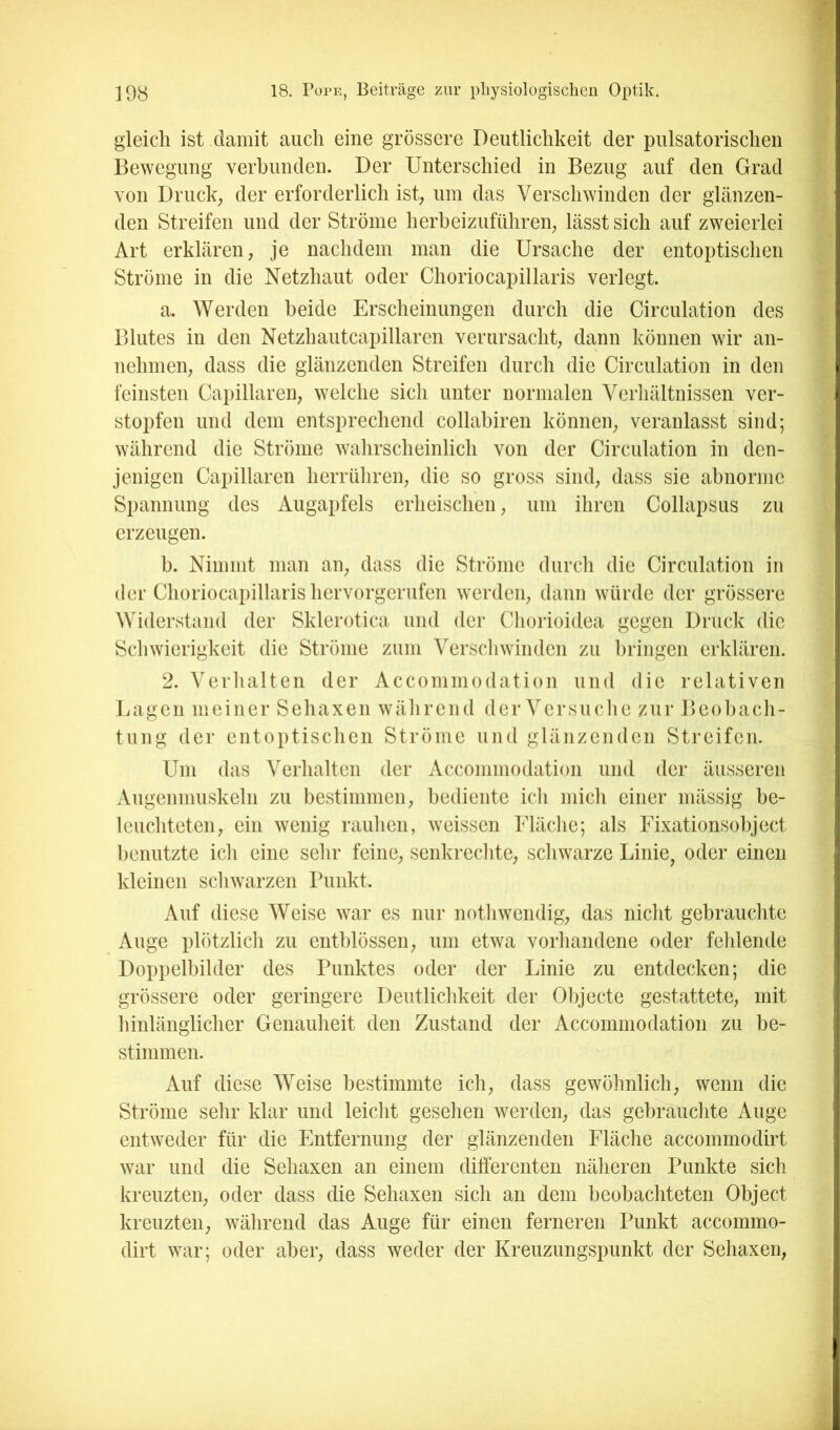 gleich ist damit auch eine grössere Deutlichkeit der pulsatorischen Bewegung verbunden. Der Unterschied in Bezug auf den Grad von Druck; der erforderlich ist, um das Verschwinden der glänzen- den Streifen und der Ströme herbeizuführen; lässt sich auf zweierlei Art erklären, je nachdem man die Ursache der entoptischen Ströme in die Netzhaut oder Choriocapillaris verlegt. a. Werden beide Erscheinungen durch die Circulation des Blutes in den Netzhautcapillaren verursacht, dann können wir an- nelimen, dass die glänzenden Streifen durch die Circulation in den feinsten Capillaren, welche sich unter normalen Verhältnissen ver- stopfen und dem entsprechend collabiren können, veranlasst sind; während die Ströme wahrscheinlich von der Circulation in den- jenigen Capillaren herrüliren, die so gross sind, dass sie abnorme Spannung des Augapfels erheischen, um ihren Collapsus zu erzeugen. b. Nimmt man an, dass die Ströme durch die Circulation in der Choriocapillaris hervorgerufen werden, dann würde der grössere Widerstand der Sklerotica und der Chorioidea gegen Druck die Schwierigkeit die Ströme zum Verscliwinden zu bringen erklären. 2. Verlialten der Acconiniodation und die relativen Lagen meiner Sehaxen wälirend der Versuclie zur Beol)ach- tung der entoptisclien Ströme und glänzenden Streifen. Um das Verhalten der Accommodation und der äusseren Augenmuskeln zu bestimmen, bediente ich mich einer mässig be- leuchteten, ein wenig rauhen, weissen Fläche; als Fixationsobject benutzte ich eine sehr feine, senkrechte, schwarze Linie^ oder einen kleinen schwarzen Punkt. Auf diese Weise war es nur nothwendig, das nicht gebrauchte Auge plötzlich zu entblössen, um etwa vorhandene oder fehlende Doppelbilder des Punktes oder der Linie zu entdecken; die grössere oder geringere Deutlichkeit der 01)jecte gestattete, mit hinlänglicher Genauheit den Zustand der Accommodation zu be- stimmen. Auf diese Weise bestimmte ich, dass gewöhnlich, wenn die Ströme sehr klar und leicht gesehen werden, das gebrauchte Auge entweder für die Entfernung der glänzenden Fläche accommodirt war und die Sehaxen an einem differenten näheren Punkte sich kreuzten, oder dass die Sehaxen sich an dem beobachteten Object kreuzten, während das Auge für einen ferneren Punkt accommo- dirt war; oder aber, dass weder der Kreuzungspunkt der Sehaxen,