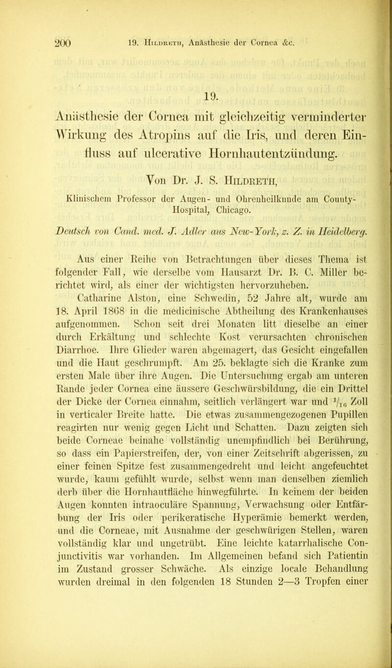19. Anästhesie der Cornea mit gleichzeitig verminderter Wirkling des Atropins auf die Iris, und deren Ein- fluss auf ulcerative Hornhautentzündung, Von Dr. J. S. Hildketh, Klinischem Professor der Augen- und Ohrenheilkunde am County- Hospital, Chicago. Deutsch von Canä. mcd. J. Adler aus New-Yorh, z, Z. in Heidelberg. Aus einer Reihe von I^etrachtungen über dieses Thema ist folgender Fall, me derselbe vom Hausarzt Dr. R. C. Miller be- richtet wird, als einer der wichtigsten hervorzuheben. Catharine Aiston, eine Schwedin, 52 Jahre alt, wurde am 18. April 18G8 in die medicinische Abtheilung des Krankenhauses aufgenommen. Schon seit drei Monaten litt dieselbe an einer durch Erkältung und schlechte Kost verursachten chronischen Diarrhoe. Ihre Glieder waren abgemagert, das Gesicht eingefallen und die Haut geschrumpft. Am 25. beklagte sich die Kranke zum ersten Male über ihre Augen. Die Untersuchung ergab am unteren Rande jeder Cornea eine äussere Geschwürsbildung, die ein Drittel der Dicke der Cornea einnahm, seitlich verlängert war und Vig in verticaler Breite hatte. Die etwas zusammengezogenen Pupillen reagirten nur wenig gegen Licht und Schatten. Dazu zeigten sich beide Corneae beinahe vollständig unempfindlich bei Berührung, so dass ein Papiei'streifen, der, von einer Zeitschrift abgerissen, zu einer feinen Spitze fest zusammengedreht und leicht angefeuchtet wurde, kaum gefühlt wurde, selbst wenn man denselben ziemlich derb über die Hornhauttiäche hinwegführte. In keinem der beiden Augen konnten intraoculäre Spannung, Verwachsung oder Entfär- bung der Iris oder perikeratische Hyperämie bemerkt werden, und die Corneae, mit Ausnahme der gescliwürigen Stellen, waren vollständig klar und ungetrübt. Eine leichte katarrhalische Con- junctivitis war vorhanden. Im Allgemeinen befand sich Patientin im Zustand grosser Schwäche. Als einzige locale Behandlung wurden dreimal in den folgenden 18 Stunden 2—3 Tropfen einer