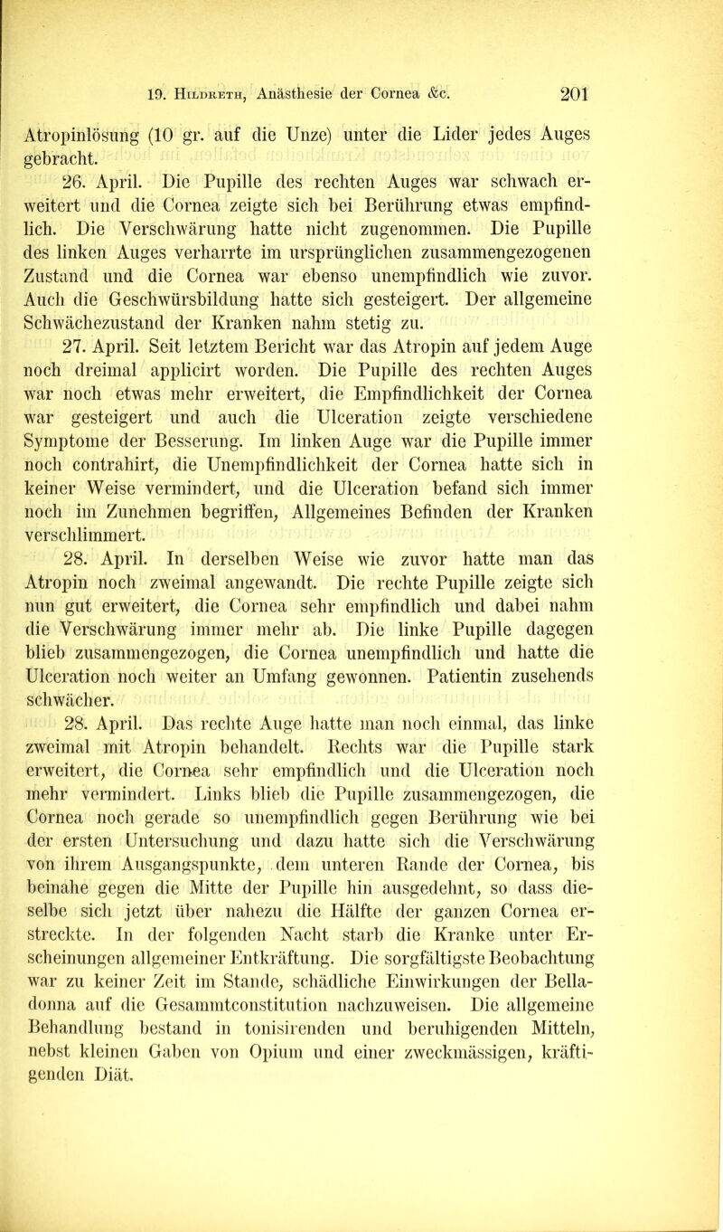 Atropinlösung (10 gr. auf die Unze) unter die Lider jedes Auges gebracht. 26. April. Die Pupille des rechten Auges war schwach er- weitert und die Cornea zeigte sich bei Berührung etwas empfind- lich. Die Verschwärung hatte nicht zugenommen. Die Pupille des linken Auges verharrte im ursprünglichen zusammengezogenen Zustand und die Cornea war ebenso unempfindlich wie zuvor. Auch die Geschwürsbildung hatte sich gesteigert. Der allgemeine Schwächezustand der Kranken nahm stetig zu. 27. April. Seit letztem Bericht war das Atropin auf jedem Auge noch dreimal applicirt worden. Die Pupille des rechten Auges war noch etwas mehr erweitert; die Empfindlichkeit der Cornea war gesteigert und auch die Ulceration zeigte verschiedene Symptome der Besserung. Im linken Auge war die Pupille immer noch contrahirt; die Unempfindlichkeit der Cornea hatte sich in keiner Weise vermindert; und die Ulceration befand sich immer noch im Zunehmen begriffen; Allgemeines Befinden der Kranken verschlimmert. 28. April. In derselben Weise wie zuvor hatte man das Atropin noch zweimal angewandt. Die rechte Pupille zeigte sich nun gut erweitert; die Cornea sehr empfindlich und dabei nahm die Verschwärung immer mehr ab. Die linke Pupille dagegen blieb zusammengezogen, die Cornea unempfindlich und hatte die Ulceration noch weiter an Umfang gewonnen. Patientin zusehends schwächer. 28. April. Das rechte Auge hatte man noch einmal, das linke zweimal mit Atropin behandelt. Rechts war die Pupille stark erweitert; die Cornea sehr empfindlich und die Ulceration noch mehr vermindert. Links blieb die Pupille zusammengezogen, die Cornea noch gerade so unempfindlich gegen Berührung wie bei der ersten Untersuchung und dazu hatte sich die Verschwärung von ihrem Ausgangspunkte, dem unteren Rande der Cornea, bis beinahe gegen die Mitte der Pupille hin ausgedehnt, so dass die- selbe sich jetzt über nahezu die Hälfte der ganzen Cornea er- streckte. In der folgenden Nacht starb die Kranke unter Er- scheinungen allgemeiner Entkräftung. Die sorgfältigste Beobachtung war zu keiner Zeit im Stande, schädliche Einwirkungen der Bella- donna auf die Gesammtconstitution nachzuweisen. Die allgemeine Behandlung bestand in tonisirenden und beruhigenden Mitteln, nebst kleinen Gaben von Opium und einer zweckmässigen, kräfti- genden Diät.