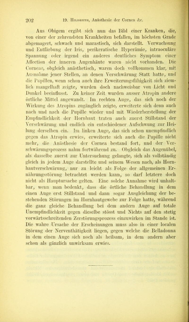 Aus Obigem ergibt sich nun das Bild einer Kranken, die, ( von einer der zehrendsten Krankheiten befallen, im höchsten Grade 3 abgeniagert, schwacli und marastisch, sich darstellt. Verwachsung l und Entfärbung der Iris, perikeratische Hyperämie, intraoculäre l Spannung oder irgend ein anderes deutliches Symptom einer ^ Alfection der inneren Augenhäute waren nicht voriianden. Die Corneae, obgleich anästhetisch, waren doch vollkommen klar, mit Aiisnaiinie jener Stellen, an denen Verschwärung Statt hatte, und die rupillen, wenn schon auch ihre Erweiterungsfähigkeit sich ziem- lidi mangelhaft zeigte, wurden doch nacliweisbar von Licht und Dunkel beeindusst. Zu keiner Zeit wurden ausser Atropin andere örtliche Mittel angewandt. Im rechten Auge, das sich noch der Wirkling des Atropins zugänglich zeigte, erweiterte sich denn auch nach und nach die Pupille wieder und mit Wiederherstellung der Empfindlichkeit der Ilornliaut traten auch zuerst Stillstand der Verschwärung und cndlicli ein entschiedener Aufschwung zur Hei- lung derselben ein. Im linken Auge, das sich schon unemptindlich gegen das xUropin erwies, erweiterte sich auch die Pupille nicht mehr, die Anästliesie der Cornea bestand fort, und der Ver- schwärungsprozess nalini fortwälirend zu. Obgleich das Augenübel, als dassellie zuerst zur Untersuchung gelangte, sich als vollständig gleich in jedem Auge darstellte und seinem Wesen nach, als Horn- hautverschwärung, nur zu leicht als Eolge der allgemeinen Er- nährungsstörung betraclitet werden kann, so darf letztere doch niclit als Ilauptursache gelten. Eine solche Annahme wird unhalt- bar, wenn man bedenkt, dass die örtliche Behandlung in dem einen Auge erst Stillstand und dann sogar Ausgleichung der be- stehenden Störungen im Hornhautgewebe zur Eolge hatte, während die ganz gleiche Behandlung bei dem andern Auge auf totale Unempfindlichkeit gegen dieselbe stösst und Nichts auf den stetig vorwärtsschreitenden Zerstörungsprozess einzuwirken im Stande ist. Die wahre Ursache der Erscheinungen muss also in einer localen Störung der Nerventhätigkeit liegen, gegen welche die Belladonna in dem einen Auge sich noch als heilsam, in dem andern aber schon als gänzlich unwirksam erwies. I
