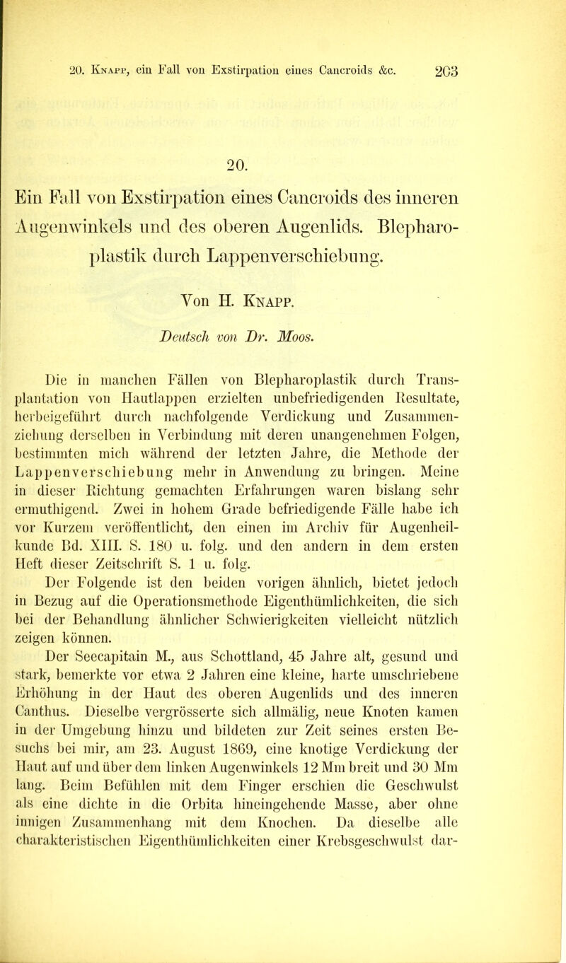 20. Ein Pall von Exstirpation eines Cancroids des inneren Augenwinkels und des oberen Augenlids. Blepharo- plastik durch Lappen Verschiebung. Von H. Knapp. Deutsch von Dr. Moos, Die in manchen Fällen von Blepharoplastik durch Trans- plantation von Ilaiitlappen erzielten unbefriedigenden Piesultate; herbeigeführt durch nachfolgende Verdickung und Zusanimen- zieliung derselben in Verbindung mit deren unangenehmen Folgen, bestimmten mich während der letzten Jahre, die Methode der Lappen Verschiebung mehr in Anwendung zu bringen. Meine in dieser Richtung gemachten Erfahrungen waren bislang sehr ermuthigend. Zwei in hohem Grade befriedigende Fälle habe ich vor Kurzem veröffentlicht, den einen im Archiv für Augenheil- kunde Bd. XIII. S. 180 u. folg, und den andern in dem ersten Heft dieser Zeitschrift S. 1 u. folg. Der Folgende ist den beiden vorigen ähnlich, bietet jedoch in Bezug auf die Operationsmethode Eigenthümlichkeiten, die sich bei der Behandlung ähnlicher Schwierigkeiten vielleicht nützlich zeigen können. Der Seecapitain M., aus Schottland, 45 Jahre alt, gesund und stark, bemerkte vor etwa 2 Jahren eine kleine, harte umschriebene Erhöhung in der Haut des oberen Augenlids und des inneren Canthus. Dieselbe vergrösserte sich allmälig, neue Knoten kamen in der Umgebung hinzu und bildeten zur Zeit seines ersten Be- suchs bei mir, am 23. August 1869, eine knotige Verdickung der Haut auf und über dem linken Augenwinkels 12 Mm breit und 30 Mm lang. Beim Befühlen mit dem Finger erschien die Geschwulst als eine dichte in die Orbita hineingehende Masse, aber ohne innigen Zusammenhang mit dem Knochen. Da dieselbe alle charakteristischen Eigenthümlichkeiten einer Krebsgeschwulst dar-