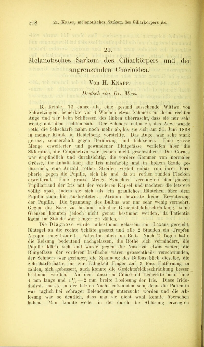 21. Melanotisclies Sarkom des Ciliarköipers und dei’ angrenzenden Cliorioidea. Von H. Knapp. Deutsch von Dr. Moos. B. Beiiilc, 73 Jahre alt, eine gesund aussehende Wittvve von Scliwetzingen, bemerkte vor G Wochen etwas Sclimerz in ihrem rechten Auge und war l)eim Schliessen des linken überrascht, dass sie nur sehr wenig mit dem rechten sah. Der Schmerz nahm zu, das Auge wurde roth, die Sehschärfe nahm noch mehr ah, bis sie sich am 30. Juni 1868 in meiner Klinik in Heidelberg vorstellte. Das Auge war sehr stark gereizt, schmerzhaft gegen Berührung und lichtscheu. Eine grosse jMenge erweiterter und gewundener Blutgefässe verliefen über die Sklerotica, die Conjunctiva war jedoch nicht geschwollen. Die Cornea war emptindlich und durchsichtig, die vordere Kammer von normaler Grösse, ihr Inhalt klar, die Iris missfarbig und in hohem Grade ge- fässreich, eine Anzahl rother Streifen verlief radiär von ihrer Peri- l)herie gegen die Pupille, sich hie und da zu rothen runden Flecken erweiternd. Eine grosse Menge Synechien vereinigten den ganzen Pupillarrand der Iris mit der vorderen Kai)sel und machten die letztere völlig opak, indem sie sich als ein grauliches Häutchen über dem Pupillarraum hin ausbreiteten. Atropin bewirkte keine Erweiterung der Pupille. Die Spannung des Bulbus war nur sehr wenig vermehrt. Gegen die Nase zu bestand offenbar Gesichtsfeldbeschränkung, seine Grenzen konnten jedoch nicht genau bestimmt werden, da Patientin kaum im Stande war Finger zu zählen. Die Diagnose wurde unbestimmt gelassen, ein Laxans gereicht, Blutegel an die rechte Schläfe gesetzt und alle 2 Stunden ein Tropfen Atropin eingeträufelt. Patientin blieb im Bett. Nach 2 Tagen hatte die Reizung bedeutend nachgelassen, die Röthe sich vermindert, die Pupille klärte sich und wurde gegen die Nase zu etwas weiter, die Blutgefässe der vorderen Irisfläche waren grossentheils verschwunden, der Schmerz war geringer, die Spannung des Bulbus blieb dieselbe, die Sehschärfe hatte bis zur Fähigkeit Finger auf 3 Fuss Jlntfernung zu zählen, sich gebessert, auch konnte die Gesichtsfeldbeschränkung besser bestimmt werden. An dem äusseren Ciliarrand bemerkte man eine 4 mm lange und —2 mm breite Loslösung der Iris. Diese Irido- dialysis musste in der letzten Nacht entstanden sein, denn die Patientin war täglich bei schräger Beleuchtung untersucht worden und die Ab- lösung war so deutlich, dass man sie nicht wohl konnte übersehen haben. Man konnte weder in der durch die Ablösung erzeugten