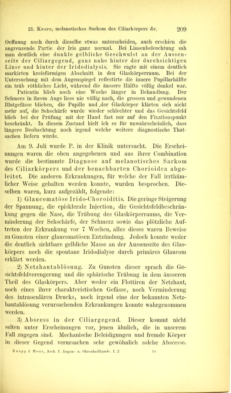 OefFnung noch durch dieselbe etwas unterscheiden^ auch erschien die angrenzende Partie der Iris ganz normal. Bei Linsenbeleuchtung sah man deutlich eine dunkle gelbliche Geschwulst an der Aussen- seite der Ciliargegend, ganz nahe hinter der durchsichtigen Linse und hinter der Iridodialysis. Sie ragte mit einem deutlich markirten kreisförmigen Abschnitt in den Glaskörperraum. Bei der Untersuchung mit dem Augenspiegel reflectirte die innere Pupillarhälfte ein trüb röthliches Licht^ während die äussere Hälfte völlig dunkel war. Patientin blieb noch eine Woche länger in Behandlung. Der Schmerz in ihrem Auge liess nie völlig nach^ die grossen und gewundenen Blutgefässe blieben, die Pupille und .der Glaskörper klärten sich nicht mehr auf, die Sehschärfe wurde wieder schlechter und das Gesichtsfeld blieb bei der Prüfung mit der Hand fast nur auf den Fixationspunkt beschränkt. In diesem Zustand hielt ich es für unwahrscheinlich, dass längere Beobachtung noch irgend welche weitere diagnostische That- sachen liefern würde. Am 9. Juli wurde P. in der Klinik untersucht. Die Erschei- nungen waren die oben angegebenen und aus ihrer Combination wurde die bestimmte Diagnose auf melanotisches Sarkom des Ciliarkörpers und der benachbarten Chorioidea abge- leitet. Die anderen Erkrankungen, für welche der Eall irrtbüm- licher Weise gehalten werden konnte, wurden besprochen. Die- selben waren, kurz aufgezäblt, folgende: 1) Glaucomatöse Irido-Cboroiditis. Die geringe Steigerung der Spannung, die episklerale Injection, die Gesichtsfeldbeschrän- kung gegen die Nase, die Trübung des Glaskörperraums, die Ver- minderung der Sehschärfe, der Schmerz sowie das plötzliche Auf- treten der Erkrankung vor 7 Wochen, alles dieses waren Beweise zu Gunsten einer glaucomatösen Entzündung. Jedoch konnte weder die deutlich sichtbare gelbliche Masse an der Aussenseite des Glas- körpers noch die spontane Iridodialyse durch primäres Glaucom erklärt werden. 2) Netzhautablösung. Zu Gunsten dieser sprach die Ge- sichtsfeldverengerung und die sphärische Trübung in dem äusseren Theil des Glaskörpers. Aber weder ein Flottiren der Netzhaut, noch eines ihrer charakteristischen Gefässe, noch Verminderung des intraoculären Drucks, noch irgend eine der bekannten Netz- hautahlösung verursachenden Erkrankungen konnte wahrgenommen werden. 3) Abscess in der Ciliargegend. Dieser kommt nicht selten unter Erscheinungen vor, jenen ähnlich, die in unserem Eall zugegen sind. Mechanische Beleidigungen und fremde Körper in dieser Gegend verursaclien sehr gewöhnlich solche Abscesse. Knap]t V Mook, Arcli. f. Aiigeti- u. 01ireiiheill<unrln. 1. 2 1 +