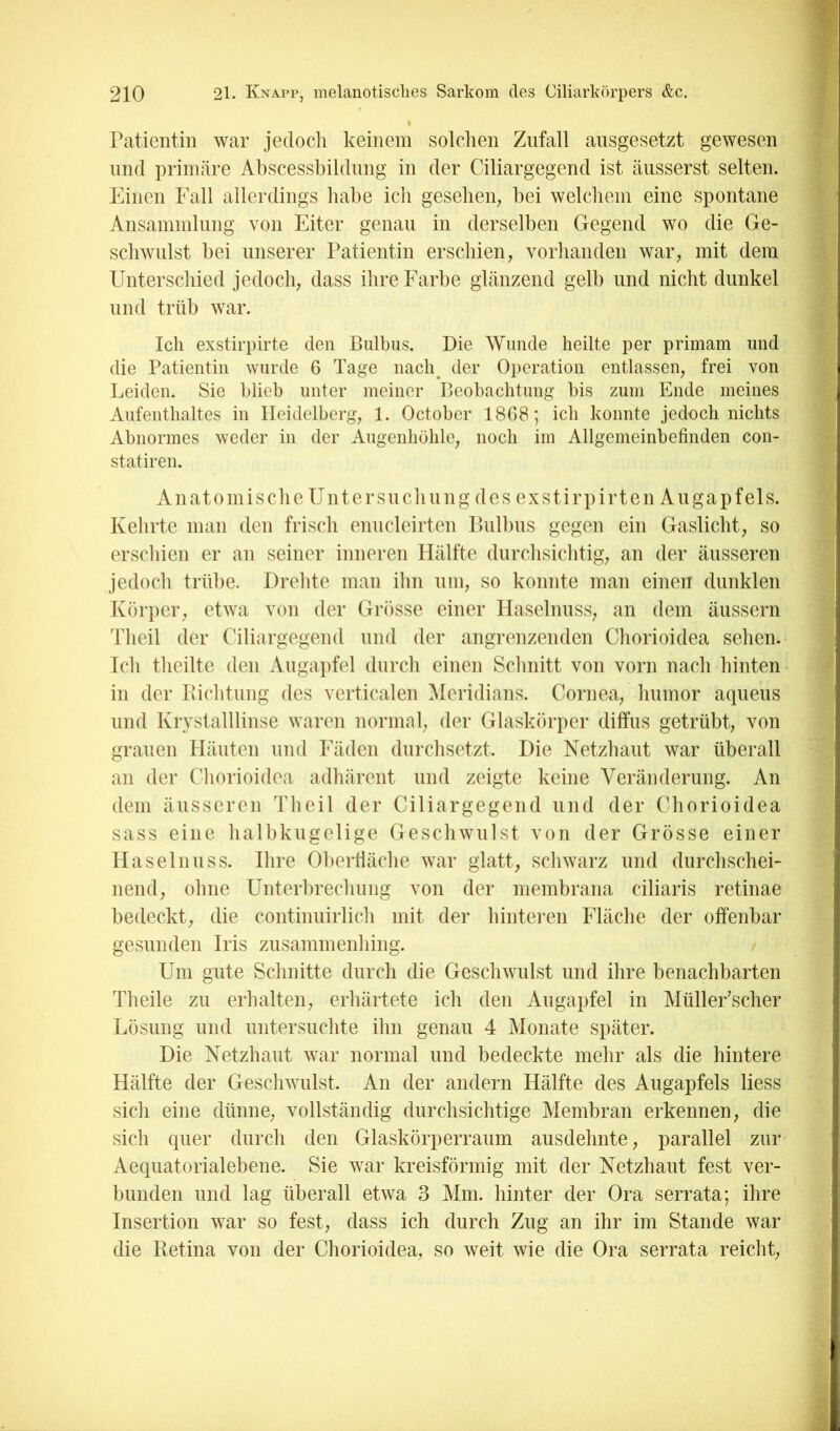 ratientin war jedoch keinem solchen Zufall ausgesetzt gewesen lind primäre Abscessbildiing in der Ciliargegend ist äiisserst selten. Einen Fall allerdings liabe ich gesehen^ bei welcliem eine spontane Ansammlung von Eiter genau in derselben Gegend wo die Ge- schwulst bei unserer Patientin erschien, vorhanden war, mit dem Untersciiied jedocli, dass ilire Farbe glänzend gelb und nicht dunkel und trüb war. Ich exstirpirte den Bulbus. Die Wunde heilte per primam und die Patientin wurde 6 Tage nach^ der Operation entlassen, frei von Leiden. Sie blieb unter meiner Beobachtung bis zum Ende meines Aufenthaltes in Heidelberg, 1. October 1868; ich konnte jedoch nichts Abnormes weder in der Augenhöhle, noch im Allgemeinbefinden con- statiren. AiiatomisclieUntersucliuug des exstirpirten Augapfels. Kehrte mau den frisch emicleirteu Bulbus gegen ein Gaslicht, so erschien er an seiner inneren Hälfte durchsiclitig, an der äusseren jedoch trübe. Drelite man ihn um, so konnte man einen dunklen Körper, etwa von der Grösse einer Haselnuss, an dem äussern Tlieil der Ciliargegend und der angrenzenden Cliorioidea sehen. Teil theilte den Augapfel durch einen Sclmitt von vorn nach hinten^ in der Bichtung des verticalen Meridians. Cornea, liumor acpieus und Krvstalllinse waren normal, der Glaskörper diffus getrübt, von grauen Häuten und Fäden durchsetzt. Die Netzhaut war überall an der Cliorioidea adliärent und zeigte keine Veränderung. An dem äusseren Tlieil der Ciliargegend und der Cliorioidea sass eine halbkugelige Geschwulst von der Grösse einer Haselnuss. Ihre Obertläche war glatt, schwarz und durchschei- nend, ohne Unterbrechung von der membrana ciliaris retinae bedeckt, die continuirlich mit der hinteren Fläche der offenbar gesunden Iris zusammenhing. Um gute Schnitte durch die Geschwulst und ihre benachbarten Theile zu erhalten, erhärtete ich den Augapfel in Müller'scher Lösung und untersuchte ihn genau 4 Monate später. Die Netzhaut war normal und bedeckte mehr als die hintere Hälfte der Geschwulst. An der andern Hälfte des Augapfels Hess sich eine dünne, vollständig durchsichtige Membran erkennen, die sich quer durch den Glaskörperraum ausdehnte, parallel zur Aequatorialebene. Sie war kreisförmig mit der Netzhaut fest ver- bunden und lag überall etwa 3 Mm. hinter der Ora serrata; ihre Insertion war so fest, dass ich durch Zug an ihr im Stande war die Eetina von der Cliorioidea, so weit wie die Ora serrata reicht,