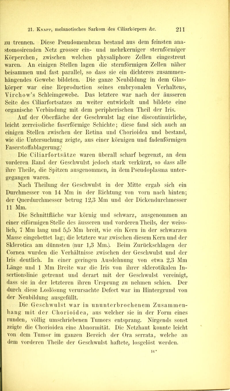 ZU trennen. Diese Pseudomembran bestand aus dem feinsten ana- stomosirenden Netz grosser ein- und melirkerniger sternförmiger Körperchen; zwischen welchen physaliphore Zellen eingestreut waren. An einigen Stellen lagen die sternförmigen Zellen näher beisammen und fast parallel; so dass sie ein dichteres zusammen- hängendes Gewebe bildeten. Die ganze Neubildung in dem Glas- körper war eine Keproduction seines embryonalen Verhaltens; Virchow’s Schleimgewebe. Das letztere war nach der äusseren Seite des Ciliarfortsatzes zu weiter entwickelt und bildete eine organische Verbindung mit dem peripherischen Theil der Iris. Auf der Oberfläche der Geschwulst lag eine discontinuirliche; leicht zerreissliche faserförmige Schichte; diese fand sich auch an einigen Stellen zwischen der Retina und Chorioidea und bestand, wie die Untersuchung zeigte, aus einer körnigen und fadenförmigen Faserstoffablagerimg.J Die Ciliarfortsätze waren überall scharf begrenzt, an dem vorderen Rand der Geschwulst jedoch stark verkürzt, so dass alle ihre Theile, die Spitzen ausgenommen, in dem Pseudoplasma unter- gegangen waren. Nach Theilung der Geschwulst in der Mitte ergab sich ein Durchmesser von 14 Mm in der Richtung von vorn nach hinten; der Querdurchmesser betrug 12,3 Mm und der Dickendurchmesser 11 Mm. Die Schnittfläche war körnig und schwarz, ausgenommen an einer eiförmigen Stelle des äusseren und vorderen Theils, der weiss- lich, 7 Mm lang und 5,5 Mm breit, wie ein Kern in der schwarzen Masse eingebettet lag; die letztere war zwischen diesem Kern und der Sklerotica am dünnsten (nur 1,3 Mm.). Beim Zurückschlagen der Cornea wurden die Verhältnisse zwischen der Geschwulst und der Iris deutlich. In einer geringen Ausdehnung von etwa 2,3 Mm Länge und 1 Mm Breite war die Iris von ihrer sklerotikalen In- sertionslinie getrennt und derart mit der Geschwulst vereinigt, dass sie in der letzteren ihren Ursprung zu nehmen schien. Der durch diese Loslösung verursachte Defect war im Hintergrund von der Neubildung ausgefüllt. Die Geschwulst war in ununterbrochenem Zusammen- hang mit der Chorioidea, aus welcher sie in der Form eines runden, völlig umschriebenen Tumors entsprang. Nirgends sonst zeigte die Chorioidea eine Abnormität. Die Netzhaut konnte leicht von dem Tumor im ganzen Bereich der Ora serrata, welche an dem vorderen Theile der Geschwulst haftete, losgelöst werden. 14*