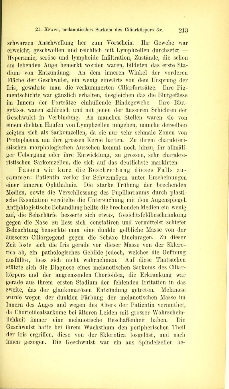 schwarzen Anschwellung her zum Vorschein. Ihr Gewebe war erweicht; geschwollen und reichlich mit Lyrnphzellen durchsetzt — Hyperämie; seröse und lymphoide Infiltration; Zustande; die schon am lebenden Auge bemerkt worden waren; bildeten das erste Sta- dium von Entzündung. An dem inneren Winkel der vorderen Fläche der Geschwulst; ein wenig einwärts von dem Ursprung der IriS; gewahrte man die verkümmerten Ciliarfortsätze. Ihre Pig- nientschichte war gänzlich erhalten; desgleichen das die Blutgefässe im Innern der Fortsätze einhüllende Bindegewebe. Ihre Blut- gefässe waren zahlreich und mit jenen der äusseren Schichten der Geschwulst in Verbindung. An manchen Stellen waren sie von einem dichten Haufen von Lyrnphzellen umgeben; manche derselben zeigten sich als Sarkomzellen; da sie nur sehr schmale Zonen von Protoplasma um ihre grossen Kerne hatten. Zu ihrem charakteri- stischen morphologischen Aussehen kommt noch hinzU; ihr allmäli- ger Uebergang oder ihre Entwicklung; zu grossen; sehr charakte- ristischen Sarkomzelleii; die sich auf das deutlichste markirten. Fassen wir kurz die Beschreibung dieses Falls zu- sammen: Patientin verlor ihr Sehvermögen unter Erscheinungen einer inneren Ophthalmie. Die starke Trübung der brechenden Medien; sowie die Verschliessung des Pupillarraums durch plasti- sche Exsudation vereitelte die Untersuchung mit dem Augenspiegel. Antiphlogistische Behandlung hellte die brechenden Medien ein wenig auf; die Sehschärfe besserte sich etwaS; Gesichtsfeldbeschränkung gegen die Nase zu Hess sich constatiren und vermittelst schiefer Beleuchtung bemerkte man eine dunkle gelbliche Masse von der äusseren Ciliargegend gegen die Sehaxe hineinragen. Zu dieser Zeit löste sich die Iris gerade vor dieser Masse von der Sklero- tica ab; ein pathologisches Gebilde jedoch; welches die Oeffnung ausfüllte; liess sich nicht wahrnehmen. Auf diese Thatsachen stützte sich die Diagnose eines melanotischen Sarkoms des Ciliar- körpers und der angrenzenden Chorioidea; die Erkrankung war gerade aus ihrem ersten Stadium der fehlenden Irritation in das zweite, das der glaukomatösen Entzündung getreten. Melanose wurde wegen der dunklen Färbung der melanotischen Masse im Innern des Auges und wegen des Alters der Patientin vermuthet; da Chorioidealsarkome bei älteren Leiden mit grosser Wahrschein- lichkeit immer eine melanotische Beschaffenheit haben. Die Geschwulst hatte bei ihrem Wachsthum den peripherischen Theil der Iris ergriffen, diese von der Sklerotica losgelöst, und nacli innen gezogen. Die Geschwulst war ein aus Spindelzellen be-