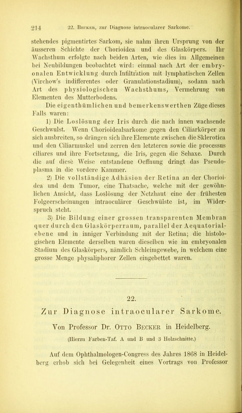 stehendes pigmentirtes Sarkom, sie nahm ihren Ursprung von der äusseren Schichte der Chorioidea und des Glaskörpers. Ihr Wachsthum erfolgte nach beiden Arten, wie dies im Allgemeinen bei Neubildungen beobachtet wird; einmal nach Art der embry- onalen Entwicklung durch Infiltration mit lymphatischen Zellen (Virchow’s indifferentes oder Granulationstadium), sodann nach Art des physiologischen Wachsthums, Vermehrung von Elementen des Mutterbodens. Die eigenthümlichen und bemerkenswerthen Züge dieses Falls waren: 1) Die Loslösung der Iris durch die nach innen wachsende Geschwulst. Wenn Chorioidealsarkonie gegen den Ciliarkörper zu sich aushreiten, so drängen sich ilire Elemente zwischen die Sklerotica und den Ciliarmuskel und zerren den letzteren sowie die processus ciliares und ihre Fortsetzung, die Iris, gegen die Sehaxe. Durch die auf diese Weise entstandene Oeffnung dringt das Pseudo- plasma in die vordere Kammer. 2) Die vollständige Adhäsion der Retina an der Chorioi- dea und dem Tumor, eine Thatsache, welche mit der gewöhn- lichen Ansicht, dass Loslösung der Netzhaut eine der frühesten Folgeerscheinungen intraoeulärer Geschwülste ist, im Wider- spruch steht. 3) Die Bildung einer grossen transparenten Membran quer durch den Glaskörperraum, parallel der Aequatorial- ebene und in inniger Verbindung mit der Retina; die histolo- gischen Elemente derselben waren dieselben wie im embryonalen Stadium des Glaskörpers, nämlich Schleimgewebe, in welchem eine grosse Menge physaliphorer Zellen eingebettet waren. 22. Zur Diagnose intraocularer Sarkome. Von Professor Dr. Otto Becker in Heidelberg. (Hierzu Farben-Taf. A und B und 3 Holzschnitte.) Auf dem Ophthalmologen-Congress des Jahres 1868 in Heidel- berg erhob sich bei Gelegenlieit eines Vortrags von Professor