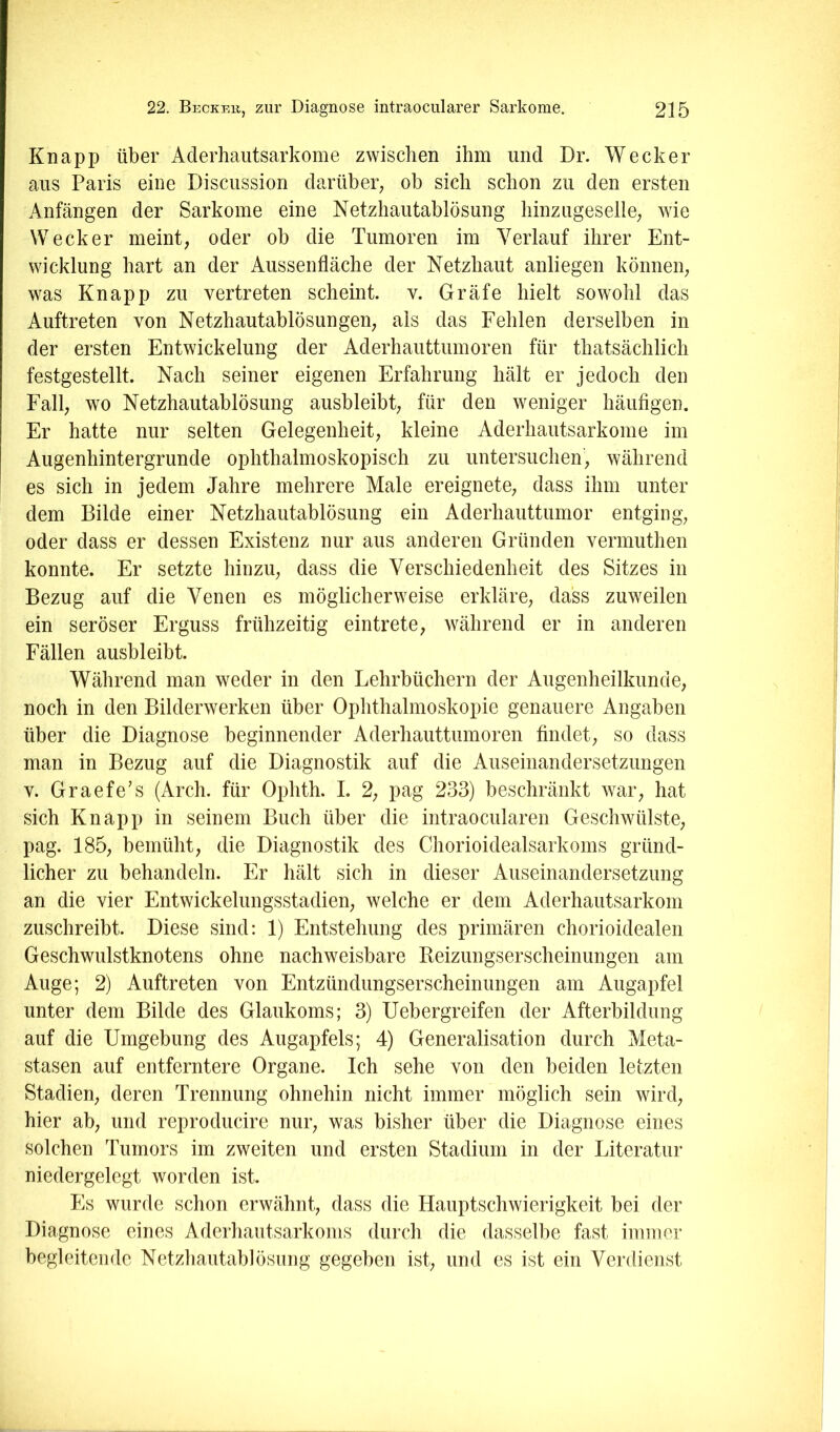 Knapp über Aderhaiitsarkome zwischen ihm und Dr. Wecker aus Paris eine Discussion darüber^ ob sich schon zu den ersten Anfängen der Sarkome eine Netzhautablösung hinziigeselle; wie Wecker meint, oder ob die Tumoren im Verlauf ihrer Ent- wicklung hart an der Aussenfläche der Netzhaut anliegen können, was Knapp zu vertreten scheint, v. Gräfe hielt sowohl das Auftreten von Netzhautablösungen, als das Fehlen derselben in der ersten Entwickelung der Aderhauttumoren für thatsächlich festgestellt. Nach seiner eigenen Erfahrung hält er jedoch den Fall, wo Netzhautablösung ausbleibt, für den weniger häufigen. Er hatte nur selten Gelegenheit, kleine Aderhautsarkome im Augenhintergrunde ophthalmoskopisch zu untersuchen, während es sich in jedem Jahre mehrere Male ereignete, dass ihm unter dem Bilde einer Netzhautablösung ein Aderhauttumor entging, oder dass er dessen Existenz nur aus anderen Gründen vermuthen konnte. Er setzte hinzu, dass die Verschiedenheit des Sitzes in Bezug auf die Venen es möglicherweise erkläre, dass zuweilen ein seröser Erguss frühzeitig eintrete, während er in anderen Fällen ausbleibt. Während man weder in den Lehrbüchern der Augenheilkunde, noch in den Bilderwerken über Ophthalmoskopie genauere Angaben über die Diagnose beginnender Aderhauttumoren findet, so dass man in Bezug auf die Diagnostik auf die Auseinandersetzungen V. Graefe’s (Arch. für Ophth. I. 2, pag 233) beschränkt war, hat sich Knapp in seinem Buch über die intraocularen Geschwülste, pag. 185, bemüht, die Diagnostik des Chorioidealsarkoms gründ- licher zu behandeln. Er hält sich in dieser Auseinandersetzung an die vier Entwickelungsstadien, welche er dem Aderhautsarkom zuschreibt. Diese sind: 1) Entstehung des primären chorioidealen Geschwulstknotens ohne nachweisbare Reizungserscheinungen am Auge; 2) Auftreten von Entzündungserscheinungen am Augapfel unter dem Bilde des Glaukoms; 3) Uebergreifen der Afterbildnng auf die Umgebung des Augapfels; 4) Generalisation durch Meta- stasen auf entferntere Organe. Ich sehe von den beiden letzten Stadien, deren Trennung ohnehin nicht immer möglich sein wird, hier ab, und reproducire nur, was bisher über die Diagnose eines solchen Tumors im zweiten und ersten Stadium in der Literatur niedergelegt worden ist. Es wurde schon erwähnt, dass die Hauptschwierigkeit bei der Diagnose eines Aderhautsarkoms durch die dasselbe fast immer begleitende Netzhautablösung gegeben ist, und es ist ein Verdienst