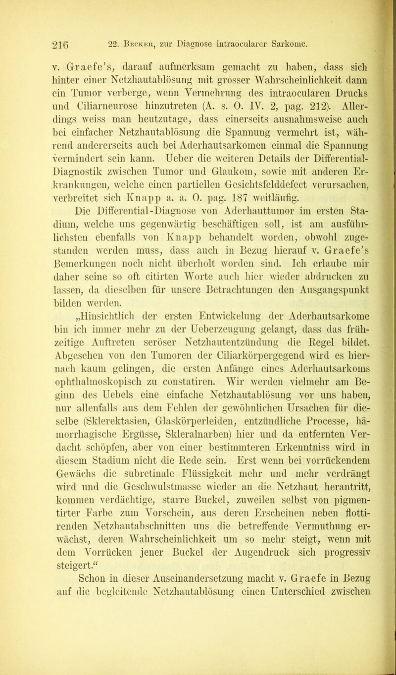 V. Graefe’s, darauf aufmerksam gemacht zu haben, dass sich hinter einer Netzhautablösung mit grosser Wahrscheinlichkeit dann ^^^■1 ein Tumor verberge, wenn Vermehrung des intraocularen Drucks und Ciliarneurose hinzutreten (A. s. 0. IV. 2, pag. 212). Aller- 9 dings weiss man heutzutage, dass einerseits ausnahmsweise auch 9 bei einfacher Netzhautablösung die Spannung vermehrt ist, wäh- 9 rend andererseits auch bei Aderhautsarkomen einmal die Spannung 9 vermindert sein kann. lieber die weiteren Details der Differential- 9 Diagnostik zwischen Tumor und Glaukom, sowie mit anderen Er- B krankungen, welche einen partiellen Gesichtsfelddefect verursachen, verbreitet sich Knapp a. a. 0. pag. 187 weitläufig. B Die Differential-Diagnose von Aderhauttumor im ersten Sta- fl dium, welche uns gegenwärtig beschäftigen soll, ist am ausfübr- B lichsten ebenfalls von Knapp behandelt worden, obwohl zuge- ■ standen werden muss, dass auch in Bezug hierauf v. Graefe’s B Bemerkungen noch nicht überholt worden sind. Ich erlaube mir B daher seine so oft citirten Worte auch hier wieder abdrucken zu B lassen, da dieselben für unsere Betrachtungen den Ausgangspunkt fl bilden werden. fl „Iliiisichtlich der ersten Entwickelung der Aderhautsarkome fl bin ich immer mehr zu der Ueberzeuguiig gelangt, dass das früh- fl zeitige Auftreten seröser Netzhautentzündung die Kegel bildet, I Abgesehen von den Tumoren der Ciliarkörpergegend wird es hier- fl nach kaum gelingen, die ersten Anfänge eines Aderhautsarkoms fl ophthalmoskopisch zu constatiren. Wir werden vielmehr am Be- fl ginn des Uebels eine einfache Netzhautablösung vor uns haben, fl nur allenfalls aus dem Fehlen der gewöhnlichen Ursachen für die- 1 selbe (Skierektasien, Glaskörperleiden, entzündliche Processe, hä- 1 morrhagische Ergüsse, Skleralnarben) hier und da entfernten Ver- fl dacht schöpfen, aber von einer bestimmteren Erkenntniss wird in ^ diesem Stadium nicht die Kede sein. Erst wenn bei vorrückendem Gewächs die subretinale Flüssigkeit mehr und mehr verdrängt Ä wird und die Geschwulstmasse wieder an die Netzhaut herantritt, kommen verdächtige, starre Buckel, zuweilen selbst von pigmen- tirter Farbe zum Vorschein, aus deren Erscheinen neben flotti- renden Netzhautabschnitten uns die betreffende Vermuthung er- wächst, deren Wahrscheinlichkeit um so mehr steigt, wenn mit dem Vorrücken jener Buckel der Augendruck sich progressiv steigert.^^ Schon in dieser Auseinandersetzung macht v. Graefe in Bezug auf die begleitende Netzhautablösung einen Unterschied zwischen