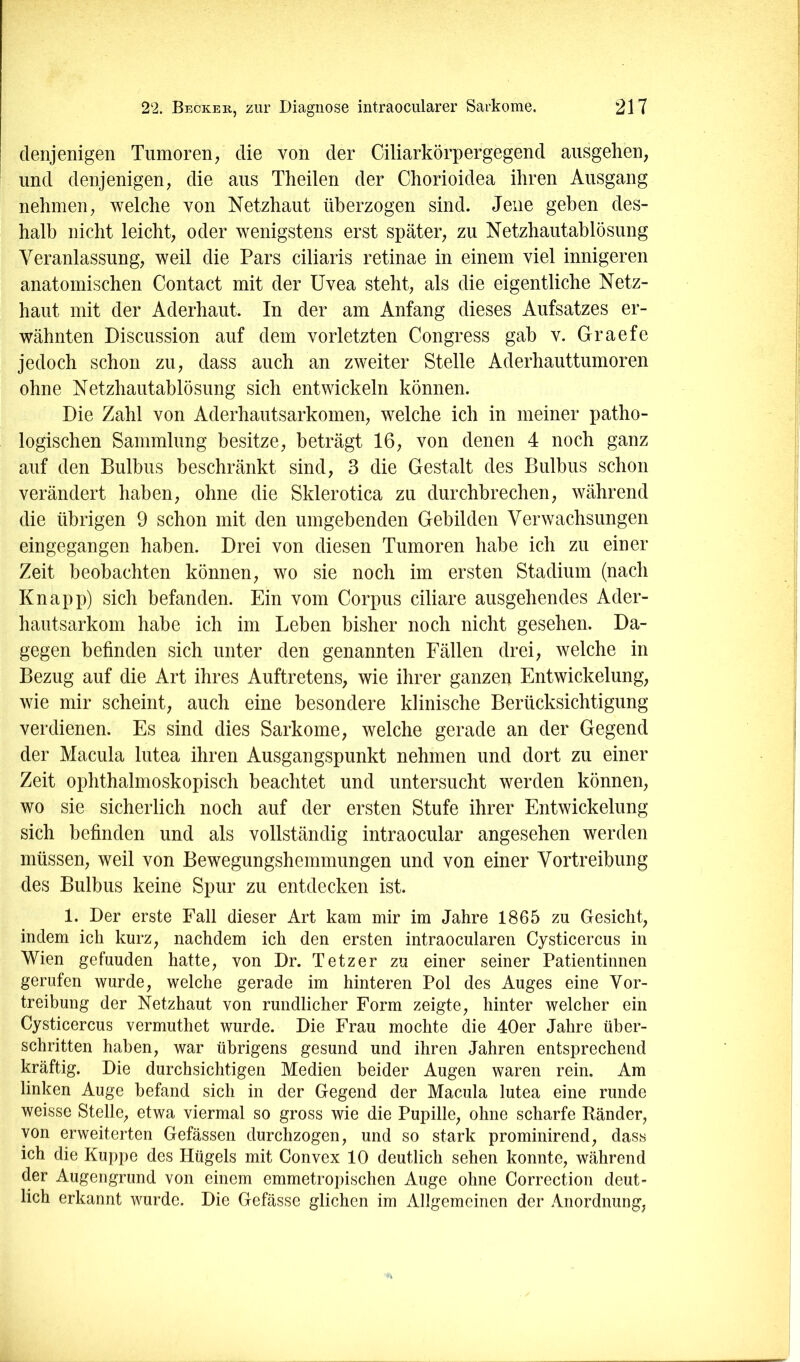 denjenigen Tumoren, die von der Ciliarkörpergegend aiisgehen, und denjenigen, die aus Theilen der Chorioidea ihren Ausgang nehmen, welche von Netzhaut überzogen sind. Jene geben des- halb nicht leicht, oder wenigstens erst später, zu Netzhautablösung Veranlassung, weil die Pars ciliaris retinae in einem viel innigeren anatomischen Contact mit der Uvea steht, als die eigentliche Netz- haut mit der Aderhaut. In der am Anfang dieses Aufsatzes er- wähnten Discussion auf dem vorletzten Congress gab v. Graefe jedoch schon zu, dass auch an zweiter Stelle Aderhauttumoren ohne Netzhautablösung sich entwickeln können. Die Zahl von Aderhautsarkomen, welche ich in meiner patho- logischen Sammlung besitze, beträgt 16, von denen 4 noch ganz auf den Bulbus beschränkt sind, 3 die Gestalt des Bulbus schon verändert haben, ohne die Sklerotica zu durchbrechen, während die übrigen 9 schon mit den umgebenden Gebilden Verwachsungen eingegangen haben. Drei von diesen Tumoren habe ich zu einer Zeit beobachten können, wo sie noch im ersten Stadium (nach Knapp) sich befanden. Ein vom Corpus ciliare ausgehendes Ader- hautsarkoni habe ich im Leben bisher noch nicht gesehen. Da- gegen befinden sich unter den genannten Fällen drei, welche in Bezug auf die Art ihres Auftretens, wie ihrer ganzen Entwickelung, wie mir scheint, auch eine besondere klinische Berücksichtigung verdienen. Es sind dies Sarkome, welche gerade an der Gegend der Macula lutea ihren Ausgangspunkt nehmen und dort zu einer Zeit ophthalmoskopisch beachtet und untersucht werden können, wo sie sicherlich noch auf der ersten Stufe ihrer Entwickelung sich befinden und als vollständig intraocular angesehen werden müssen, weil von Bewegungshemmungen und von einer Vortreibung des Bulbus keine Spur zu entdecken ist. 1. Der erste Fall dieser Art kam mir im Jahre 1865 zu Gesicht, indem ich kurz, nachdem ich den ersten intraocularen Cysticercus in Wien gefunden hatte, von Dr. Tetzer zu einer seiner Patientinnen gerufen wurde, welche gerade im hinteren Pol des Auges eine Vor- treibung der Netzhaut von rundlicher Form zeigte, hinter welcher ein Cysticercus vermuthet wurde. Die Frau mochte die 40er Jahre über- schritten haben, war übrigens gesund und ihren Jahren entsprechend kräftig. Die durchsichtigen Medien beider Augen waren rein. Am linken Auge befand sich in der Gegend der Macula lutea eine runde weisse Stelle, etwa viermal so gross wie die Pupille, ohne scharfe Ränder, von erweiterten Gefässen durchzogen, und so stark prominirend, dass ich die Kuppe des Hügels mit Convex 10 deutlich sehen konnte, während der Augengrund von einem emmetropischen Auge ohne Correction deut- lich erkannt wurde. Die Gefässe glichen im Allgemeinen der Anordnung,