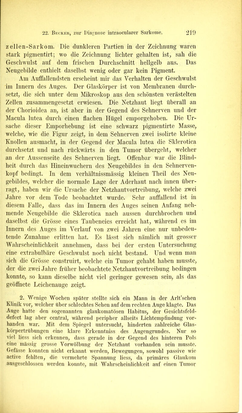 z ellen-Sarkom. Die dunkleren Partien in der Zeicknung waren stark pigmentirt; wo die Zeichnung lichter gehalten ist; sah die Geschwulst auf dem frischen Durchschnitt hellgelb aus. Das Neugebilde enthielt daselbst wenig oder gar kein Pigment. Am Auffallendsten erscheint mir das Verhalten der Geschwulst im Innern des Auges. Der Glaskörper ist von Membranen durch- setzt; die sich unter dem Mikroskop aus den schönsten verästelten Zellen zusammengesetzt erwiesen. Die Netzhaut liegt überall an der Chorioidea an; ist aber in der Gegend des Sehnerven und der Macula lutea durch einen flachen Hügel emporgehoben. Die Ur- sache dieser Emporhebung ist eine schwarz pigmentirte Masse; welche; wie die Figur zeigt; in dem Sehnerven zwei isolirte kleine Knollen ausmacht; in der Gegend der Macula lutea die Sklerotica durchsetzt und nach rückwärts in den Tumor übergeht; welcher an der Aussenseite des Sehnerven liegt. Offenbar war die Blind- heit durch das Hineinwuchern des Neugebildes in den Sehnerven- kopf bedingt. In dem verhältnissmässig kleinen Theil des Neu- gebildeS; welcher die normale Lage der Aderhaut nach innen über- ragt; haben wir die Ursache der Netzhautvortreibung; welche zwei Jahre vor dem Tode beobachtet wurde. Sehr auffallend ist in diesem Falle; dass das im Innern des Auges seinen Anfang neh- mende Neugebilde die Sklerotica nach aussen durchbrochen und daselbst die Grösse eines Taubeneies erreicht hat; während es im Innern des Auges im Verlauf von zwei Jahren eine nur unbedeu- tende Zunahme erlitten hat. Es lässt sich nämlich mit grosser Wahrscheinlichkeit annehnien; dass bei der ersten Untersuchung eine extrabulbäre Geschwulst noch nicht bestand. Und wenn man sich die Grösse construirt; welche ein Tumor gehabt haben musste; der die zwei Jahre früher beobachtete Netzhautvortreibung bedingen konnte; so kann dieselbe nicht viel geringer gewesen sein; als das geöffnete Leichenauge zeigt. 2. Wenige Wochen später stellte sich ein Mann in der Arlt’schen Klinik vor; welcher über schlechtes Sehen auf dem rechten Auge klagte. Das Auge hatte den sogenannten glaukomatösen HabituS; der Gesichtsfeld- defect lag aber central; während peripher allseits Lichtempfindung vor- handen war. Mit dem Spiegel untersucht; hinderten zahlreiche Glas- körpertrübungen eine klare Erkenntniss des Augengrundes. Nur so viel liess sich erkennen; dass gerade in der Gegend des hinteren Pols eine mässig grosse Vorwölbung der Netzhaut vorhanden sein musste. Gefässe konnten nicht erkannt werden; Bewegungen; sowohl passive wie active fehlten; die vermehrte Spannung liesS; da primäres Glaukom ausgeschlossen werden konnte; mit Wahrscheinlichkeit auf einen Tumor