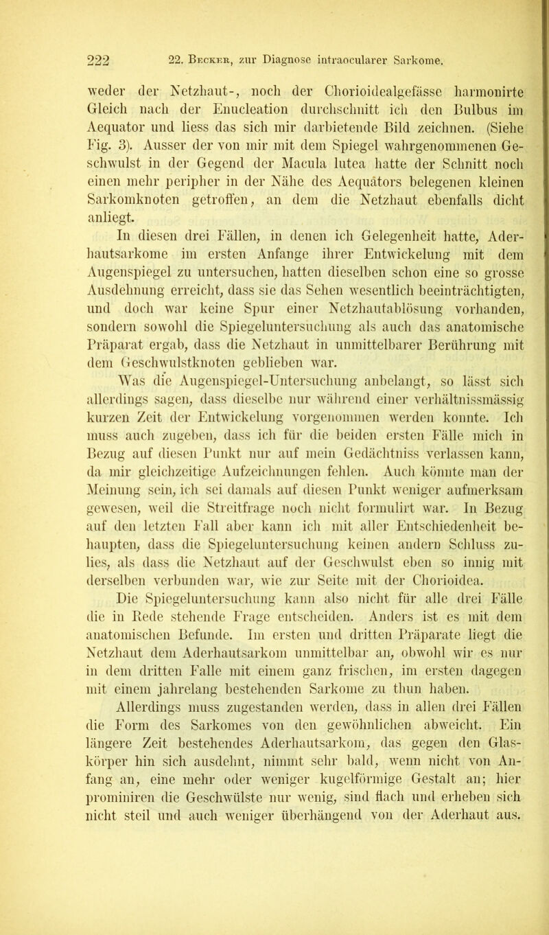 weder der Netzhaut-, noch der Chorioidealgefässe harmonirte Gleich nach der Enucleation durchschnitt ich den Bulbus im Aequator und liess das sich mir darhietende Bild zeichnen. (Siehe Fig. 3). Ausser der von mir mit dem Spiegel wahrgenommenen Ge- schwulst in der Gegend der Macula lutea hatte der Schnitt noch einen mehr peripher in der Nähe des Aequätors belegenen kleinen Sarkomknoten getroffen, an dem die Netzhaut ebenfalls dicht anliegt. In diesen drei Fällen, in denen ich Gelegenheit hatte, Ader- hautsarkome im ersten Anfänge ihrer Entwickelung mit dem Augenspiegel zu untersuchen, hatten dieselben schon eine so grosse Ausdehnung erreicht, dass sie das Sehen wesentlich beeinträchtigten, und doch war keine Spur einer Netzhautabh’isung vorhanden, sondern sowohl die Spiegeluntersuchung als auch das anatomische Präparat ergab, dass die Netzhaut in unmittelbarer Berührung mit dem Geschwulstknoten geblieben war. Was die Augenspiegel-Untersuchung anbelangt, so lässt sich allerdings sagen, dass dieselbe nur während einer verhältnissmässig kurzen Zeit der Entwickelung vorgenommen werden konnte. Ich muss auch zugeben, dass ich für die beiden ersten Fälle mich in Bezug auf diesen Punkt nur auf mein Gedächtniss verlassen kann, da mir gleichzeitige Aufzeichnungen fehlen. Auch könnte man der Meinung sein, ich sei damals auf diesen Punkt weniger aufmerksam gewesen, weil die Streitfrage noch nicht formulirt war. In Bezug auf den letzten Fall aber kann ich mit aller Entschiedenheit be- haupten, dass die Spiegeluntersuchung keinen anderi] Schluss zu- lies, als dass die Netzhaut auf der Geschwulst eben so innig mit derselben verbunden war, wie zur Seite mit der Chorioidea. Die Spiegeluntersuchung kann also nicht für alle drei Fälle die in Rede stehende Frage entscheiden. Anders ist es mit dem anatomischen Befunde. Im ersten und dritten Präparate liegt die Netzhaut dem Aderhautsarkom unmittelbar an, obwohl wir es nur in dem dritten Falle mit einem ganz frischen, im ersten dagegen mit einem jahrelang bestehenden Sarkome zu thun haben. Allerdings muss zugestanden werden, dass in allen drei Fällen die Form des Sarkomes von den gewöhnlichen abweicht. Ein längere Zeit bestehendes Aderhautsarkom, das gegen den Glas- körper hin sich ausdehnt, nimmt sehr bald, wenn nicht von An- fang an, eine mehr oder weniger kugelförmige Gestalt an; hier prominiren die Geschwülste nur wenig, sind flach und erheben sich nicht steil und auch weniger überhängend von der Aderhaut aus.