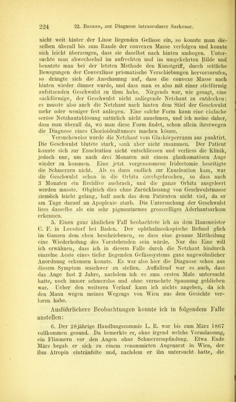 nicht weit hinter der Linse liegenden Gefässe ein, so konnte man die- selben überall bis zum Bande der convexen Masse verfolgen und konnte sich leicht überzeugen, dass sie daselbst nach hinten umbogen. Unter- suchte man abwechselnd im aufrechten und im umgekehrten Bilde und benutzte man bei der letzten Methode den Kunstgriff, durch seitliche Bewegungen der Convexlinse i)rismatische Yerschiebungen hervorzurufen, so drängte sich die Anschaunng auf, dass die convexe Masse nach hinten wieder dünner wurde, und dass man es also mit einer stielförmig aufsitzenden Geschwulst zu thun habe. Nirgends war, wie gesagt, eine sackförmige, der Geschwulst nicht anliegende Netzhaut zu entdecken: es musste also auch die Netzhaut nach hinten dem Stiel der Geschwulst mehr oder weniger fest anliegen. Eine solche Form kann eine einfache seröse Netzhautablösung natürlich nicht annehmen, und ich meine daher, dass man überall da, wo man diese Form findet, schon allein ihretwegen die Diagnose eines Chorioidealtumors machen könne. Versuchsweise wurde die Netzhaut vom Glaskörperraum aus punktirt. Die Geschwulst blutete stark, sank aber nicht zusammen. Der Patient konnte sich zur Fnuclcation nicht entschliessen und verliess die Klinik, jedoch nur, um nach drei Monaten mit einem glaukomatösen Auge wieder zu kommen. Eine jetzt vorgenommene Iridectomie beseitigte die Schmerzen nicht. Als cs dann endlich zur Enucleation kam, war die Geschwulst schon in die Orbita diirchgebrochen, so dass nach 3 Monaten ein Becidive ausbrach, und die ganze Orbita ausgeleert werden musste. Obgleich dies ohne Zurücklassung von Geschwulstmasse ziemlich leicht gelang, half auch das dem Patienten nicht viel, da er am Tage darauf an Apoplexie starb. Die Untersuchung der Geschwulst Hess dasselbe als ein sehr pigmentarmes grosszclliges Aderhautsarkom erkennen. 5. Einen ganz ähnlichen Fall beobachtete ich an dem Hausmeister C. F. in Leesdorf bei Baden. Der ophthalmoskopische Befund glich im Ganzen dem eben beschriebenen, so dass eine genaue Mittheilung eine Wiederholung des Vorstehenden sein würde. Nur das Eine will ich erwähnen, dass ich in diesem Falle durch die Netzhaut hindurch einzelne Aeste eines tiefer liegenden Gefässsystems ganz ungewöhnlicher Anordnung erkennen konnte. Es war also hier die Diagnose schon aus diesem Symptom unschwer zu stellen. Auffallend war es auch, dass das Auge fast 2 Jahre, nachdem ich es zum ersten Male untersucht hatte, noch immer schmerzlos und ohne vermehrte Spannung geblieben war. Ueber den weiteren Verlauf kann ich nichts angeben, da ich den Mann wegen meines Wegzugs von Wien aus dem Gesichte ver- loren habe. Ausführlichere Beobachtungen konnte ich in folgendem Falle an st eilen: 6. Der 28jährige Handlungscommis L. B. war bis zum März 1867 vollkommen gesund. Da bemerkte er, ohne irgend welche Veranlassung, ein Flimmern vor den Augen ohne Schmerzempfindung. Etwa Ende März begab er sich zu einem reiiommirten Augenarzt in Wien, der ihm Atropin einträufelte und, nachdem er ihn untersucht hatte, die