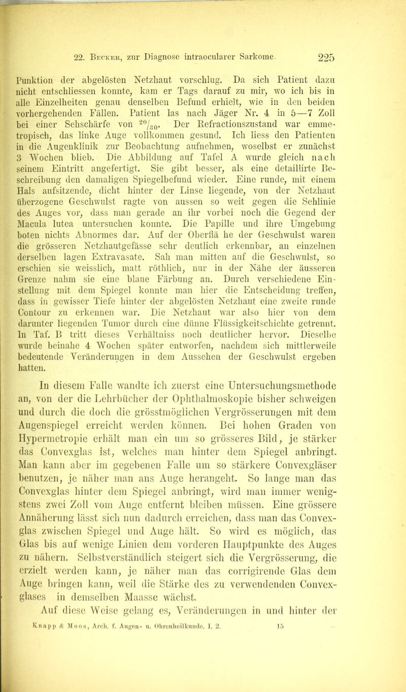 Punktion der abgelösten Netzhaut vorschiug. Da sich Patient dazu nicht entschliessen konnte^ kam er Tags darauf zu mir^ wo ich bis in alle Einzelheiten genau denselben Befund erhielt; wie in den beiden vorhergehenden Fällen. Patient las nach Jäger Nr. 4 in 5—7 Zoll bei einer Sehschärfe von “%o- Befractionszustand war emme- tropisch; das linke Auge vollkommen gesund. Ich liess den Patienten in die Augenklinik zur Beobachtung aufnehmeii; woselbst er zunächst 3 Wochen blieb. Die Abbildung auf Tafel A wurde gleich nach seinem Eintritt angefertigt. Sie gibt besser; als eine detaillirte Be- schreibung den damaligen Spiegelbefund wieder. Eine rundC; mit einem Hals aufsitzendC; dicht hinter der Linse liegende; von der Netzhaut überzogene Geschwulst ragte von aussen so weit gegen die Sehlinie des Auges vor; dass man gerade an ihr vorbei noch die Gegend der Macula lutea untersuchen konnte. Die Papille und ihre Umgebung boten nichts Abnormes dar. Auf der Oberflä he der Geschwulst waren die grösseren Netzhautgefässe sehr deutlich erkennbar; an einzelnen derselben lagen Extravasate. Sah man mitten auf die Geschwulst; so erschien sie weisslich; matt röthlich; nur in der Nähe der äusseren Grenze nahm sie eine blaue Färbung an. Durch verschiedene Ein- stellung mit dem Spiegel konnte man hier die Entscheidung treffeii; dass in gewisser Tiefe hinter der abgelösten Netzhaut eine zweite runde Contour zu erkennen war. Die Netzhaut war also hier von dem darunter liegenden Tumor durch eine dünne Flüssigkeitschichte getrennt. In Taf. B tritt dieses Verhältniss noch deutlicher hervor. Dieselbe wurde beinahe 4 Wochen später entworfen; nachdem sich mittlerweile bedeutende Veränderungen in dem Aussehen der Geschwulst ergeben hatten. In diesem Falle wandte ich zuerst eine Untersiichimgsmetliode all; von der die Lehrbücher der Ophthalmoskopie bisher schweigen und durch die doch die grösstmöglichen Vergrösserungen mit dem Augenspiegel erreicht werden können. Bei hohen Graden von Hypermetropie erhält man ein um so grösseres Bild; je stärker das Convexglas ist; welches man hinter dem Spiegel anbringt. Man kann aber im gegebenen Falle um so stärkere Convexgläser benutzen; je näher man ans Auge herangeht. So lange man das Convexglas hinter dem Spiegel anbringt; wird man immer wenig- stens zwei Zoll vom Auge entfernt bleiben müssen. Eine grössere Annäherung lässt sich nun dadurch erreichen; dass man das Convex- glas zwischen Spiegel und Auge hält. So wird es möglich; das Glas bis auf wenige Linien dem vorderen Hauptpunkte des Auges zu nähern. Selbstverständlich steigert sich die Vergrösserung; die erzielt werden kann; je näher man das corrigirende Glas dem Auge bringen kann; weil die Stärke des zu verwendenden Convex- glases in demselben Maasse wächst Auf diese Weise gelang eS; Veränderungen in und liinter der Knapp k Moos, Arcli. f. Augen- u. Olirenlieilkundc, I. 2. 15