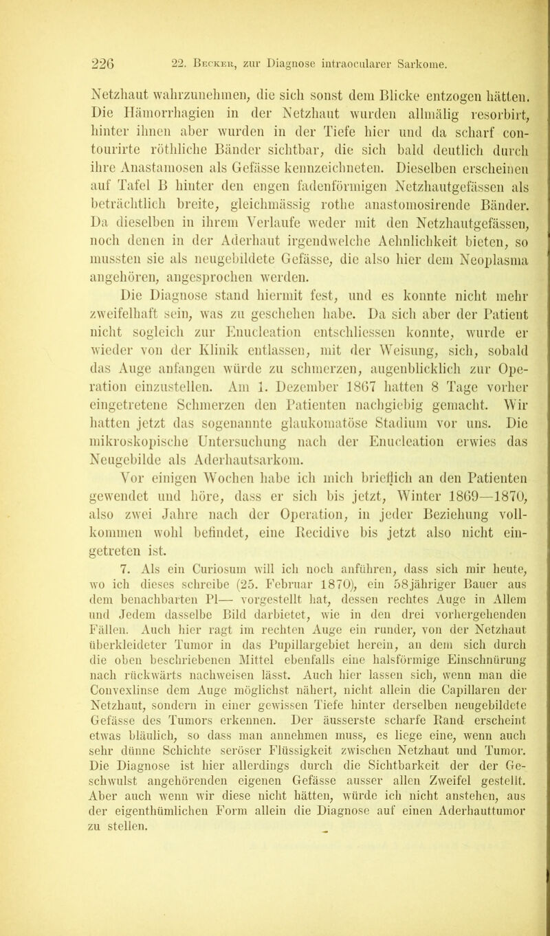 Netzhaut walirzimehmeii; die sich sonst dem Blicke entzogen hätten. Die HämoiTliagien in der Netzhaut wurden allinälig resorbirt; hinter ihnen aber wurden in der Tiefe hier und da scharf con- tourirte röthliche Bänder siclitbai-; die sich bald deutlich durch ihre Anastamosen als Gelasse kennzeichneten. Dieselben erscheinen auf Tafel B hinter den engen fadenförmigen Netzhautgefässen als beträchtlich breite; gleiclimässig rothe anastomosirende Bänder. Da dieselben in ihrem Verlaufe weder mit den Netzhautgefässen; nocli denen in der Aderhaut irgendwelche Aehnlichkeit bieten; so mussten sie als neugebildete Gefässe; die also hier dem Neoplasma angehöreU; angesprochen werden. Die Diagnose stand hiermit fest; und es konnte nicht mehr zweifelhaft seiii; was zu geschehen habe. Da sich aber der Patient nicht sogleich zur Enucleation entschliessen konnte, wurde er wieder von der Klinik entlassen; mit der Weisung; sich; sobald das Auge anfangen würde zu schmerzen; augenblicklich zur Ope- ration einzustellen. Am 1. Dezember 1867 hatten 8 Tage vorher eingetretene Schmerzen den Patienten nachgiebig gemacht. Wir hatten jetzt das sogenannte glaukomatöse Stadium vor uns. Die mikroskopische Untersuchung nach der Enucleation erwies das Neugebilde als Aderhautsarkom. Vor einigen Wochen habe ich mich briellich an den Patienten gewendet und höre; dass er sich bis jetzt; Winter 1869—1870; also zwei Jahre nach der Operation; in jeder Beziehung voll- kommen wohl befindet; eine Becidive bis jetzt also nicht ein- getreten ist. 7. Als ein Curiosum will ich noch rinführeii; dass sich mir heute; wo ich dieses schreibe (25. Februar 1870); ein 58jähriger Bauer aus dem benachbarten PI— vorgestellt hat; dessen rechtes Auge in Allem und Jedem dasselbe Bild darbietet; wie in den drei vorhergehenden Fällen. Auch hier ragt im rechten Auge ein runder; von der Netzhaut überkleideter Tumor in das Pupillargebiet herein; an dem sich durch die oben beschriebenen Mittel ebenfalls eine hals förmige Einschnürung nach rückwärts nachweisen lässt. Auch hier lassen sich; wenn man die Convexlinse dem Auge möglichst nähert; nicht allein die Capillaren der Netzhaut; sondern in einer gewissen Tiefe hinter derselben neugebildete Gefässe des Tumors erkennen. Der äusserste scharfe Band erscheint etwas bläulich; so dass man annehmen musS; es liege eine; wenn auch sehr dünne Schichte seröser Flüssigkeit zwischen Netzhaut und Tumor. Die Diagnose ist hier allerdings durch die Sichtbarkeit der der Ge- schwulst angehörenden eigenen Gefässe ausser allen Zweifel gestellt. Aber auch wenn wir diese nicht hätten; würde ich nicht ansteheii; aus der eigenthümlichen Form allein die Diagnose auf einen Aderhauttumor zu stellen.