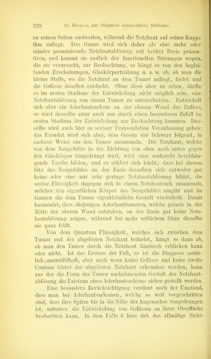 zu seinen Seiten nnsbreiteii; während die Netzhaut auf seiner Kuppe ihm anliegt Das Ganze wird sich daher als eine mehr oder minder prominirende Netzhantablösnng mit breiter Basis präsen- tireii; und kommt sie endlich der functioneilen Störungen wegeip die sie verursacht; zur Beobachtung; so hängt es von den beglei- tenden Erscheinungen; Glaskörpertrübung u. s. w. ab; ob man die kleine Stelle; wo die Netzhaut an dem Tumor anliegt; findet und die Gefässe daselbst entdeckt. Ohne diese aber zu sehen; dürfte es im ersten Stadium der Entwickelung nicht möglich seiii; eine Netzhautablösung von einem Tumor zu unterscheiden. Entwickelt sich al)er ein Aderhautsarkom an der oberen AVand des IfulbuS; so wird dasselbe zwar auch nur durch einen besonderen Zufall im ersten Stadium der Entwickelung zur Beobachtung kommen. Das- selbe wird auch hier zu seröser Transsudation Veranlassung geben; das Exsudat wird sich aber; dem Gesetz der Schwere folgend; in anderer Weise um den Tumor ansammeln. Die Netzhaut; welche von dem Neugebilde in der Ivichtung von oben nach unten gegen den Glaskörper hingedrängt wird; wird eine senkrecht herabhän- gende Tasche bilden; und es erklärt sich leicht; dass bei diesem Sitz des Nengebildes an der Basis desselben sich entweder gar keine oder eine nur sehr geringe Netzhautablösung bildet; die seröse Elüssigkeit dagegen sich in einem Netzhautsack ansammelt; welcher den eigentlichen Körper des Neugebildes umgibt und im Ganzen die dem Tumor eigenthümliche Gestalt wiederholt. Damit harmonirt; dass diejenigen i^derhauttumoreii; welche gerade in der Mitte der oberen AVand entstehen; an der Basis gar keine Netz- hautablösung zeigen; während bei mehr seitlichem Sitze dieselbe nie ganz fehlt. Von dem Quantum Flüssigkeit; welches sich zwischen dem Tumor und der abgelösten Netzhaut befindet; hängt es dann ab; ob man den Tumor durch die Netzhaut hindurch erblicken kann oder nicht. Ist das Erstere der Fall; so ist die Diagnose natür- lich, unzweifelhaft; aber auch wenn keine Gefässe und keine zweite Contour hinter der abgelösten Netzhaut erkennbar werden; kann aus der die Form des Tumor nachahmenden Gestalt der Netzhaut- ablösung die Existenz eines Aderhautsarkoms sicher gestellt werden. Eine besondere Berücksichtigung verdient noch der Umstand; dass man bei Aderhautsarkomen; welche so weit vorgeschritten sind; dass ihre Spitze bis in die Nähe der Augenachse vorgedrungen ist; mitunter die Entwickelung von Gefässen an ihrer Oberfläche beobachten kann. In dem Falle 6 liess sich das allmälige Sicht-