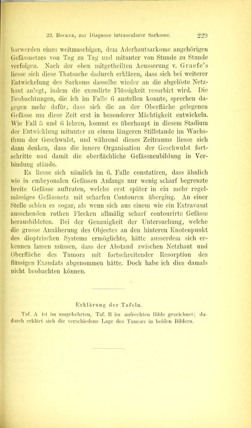 barwerdeii eines weitmaschigen^ dem Aderliautsarkome aiigehörigen Gefässnetzes von Tag zu Tag und mitunter von Stunde zu Stunde verfolgen. Nach der oben mitgetheilten Aeusserung v. Graefe’s Hesse sich diese Thatsache dadurch erkläreig dass sich bei weiterer Entwickelung des Sarkoms dasselbe wieder an die abgelöste Netz- haut anlegt; indem die exsudirte Flüssigkeit resorbirt wird. Die Beobachtungen; die ich im Falle 6 anstellen konnte; sprechen da- gegen mehr dafür; dass sich die an der Oberfläche gelegenen Gefässe um diese Zeit erst in besonderer Mächtigkeit entwickeln. Wie Fall 5 und 6 lehreii; kommt es überhaupt in diesem Stadium der Entwicklung mitunter zu einem längeren Stillstände im Wachs- thum der Geschwulst; und während dieses Zeitraums Hesse sich dann denkeii; dass die innere Organisation der Geschwulst fort- schritte und damit die oberflächliche Gefässneubildung in Ver- bindung stände. Es Hesse sich nämlich im 6. Falle constatireig dass ähnlich wie in embryonalen Gefässen Anfangs nur wenig scharf begrenzte breite Gefässe auftrateii; welche erst später in ein mehr regel- mässiges Gefässnetz mit scharfen Contouren überging. An einer Stelle schien es sogar; als wenn sich aus einem wie ein Extravasat aussehenden rothen Flecken allmälig scharf contourirte Gefässe herausbildeten. Bei der Genauigkeit der Untersuchung; welche die grosse Annäherung des Objectes an den hinteren Knotenpunkt des dioptrisclien Systems ermöglichte; hätte ausserdem sich er- kennen lassen müssen; dass der Abstand zwischen Netzhaut und Oberfläche des Tumors mit fortschreitender Resorption des flüssigen Exsudats abgenommen hätte. Doch habe ich dies damals nicht beobachten können. Erklärung der Tafeln. Taf. A ist ini uingekelirten, Taf. B iin anfrecliteii Bilde gezeichnet; da- durch erklärt sich die verschiedene Lage des Tumors in beiden Bildern.