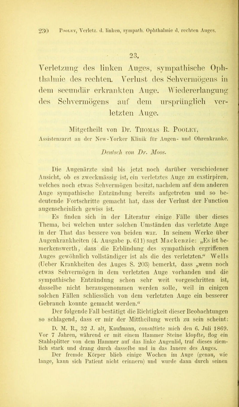 - ■ 23. Verletzung des linken Anges, synipatliisclie 0]ih- tluiliuie des rechten. Verlust des Sehvermögens in dem secnndiir erkrankten Ange. Wiedererlangung des Sehvermögens auf dem nrsprünglicli ver- letzten Auge. Mitgctlieilt von Di’. Thomas R. Pooley, Assistenzarzt an der New-Yorker Klinik für Angen- und Ohrenkranke. Beuisch von Br. Moos. Die Augenärzte sind bis jetzt noch darüber verschiedener Ansiclit, ob es zweckmässig ist, ein verletztes Auge zu exstirpiren, welclies noch etwas Seliverinögen besitzt, nachdem auf dem anderen Auge sympathische Entzündung liereits aufgetreten und so be- deutende Fortschritte gemaclit hat, dass der Verlust der Function augenscheinlicli gewiss ist. Es finden sich in der Literatur einige Fälle über dieses Tliema, bei welchen unter solchen Umständen das verletzte Auge in der That das bessere von beiden war. In seinem Werke über Augenkrankheiten (4. Ausgabe p. 611) sagt Mackenzie: „Es ist be- merkenswerth, dass die Erblindung des sympathisch ergriffenen Auges gewöhnlich vollständiger ist als die des verletzten.^^ Wells (Ueber Krankheiten des Auges S. 203) bemerkt, dass „wenn noch etwas Sehvermögen in dem verletzten Auge vorhanden und die sympathische Entzündung schon sehr weit vorgeschritten ist, dasselbe nicht herausgenommen werden solle, weil in einigen solchen Fällen schliesslich von dem verletzten Auge ein besserer Gebrauch konnte gemacht werden.^^ Der folgende Fall bestätigt die Kichtigkeit dieser Beobachtungen so schlagend, dass er mir der Mittheilung werth zu sein scheint: D. M. E., 32 J. alt, Kaufmann, consultirte mich den 6. Juli 1869. Vor 7 Jahren, während er mit einem Hammer Steine klopfte, flog ein Stahlsplitter von dem Hammer auf das linke Augenlid, traf dieses ziem- lich stark und drang durch dasselbe und in das Innere des Auges. Der fremde Körper blieb einige Wochen im Auge (genau, wie lange, kann sich Patient nicht erinnern) und wurde dann durch seinen