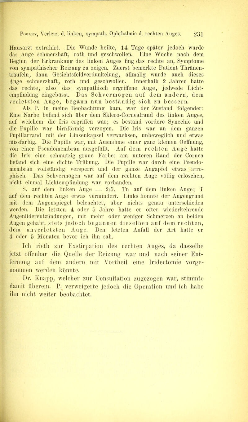I Hausarzt extrahirt. Die Wunde heilte^ 14 Tage später jedoch wurde i das Auge schmerzhaft, roth und geschwollen. Eine Woche nach dem ii Beginn der Erkrankung des linken Auges fing das rechte an, Symptome I von sympathischer Reizung zu zeigen. Zuerst bemerkte Patient Thränen- |- träufeln, dann Gesichtsfeldverdunkelung, allmälig wurde auch dieses Auge schmerzhaft, roth und geschwollen. Innerhalb 2 Jahren hatte das rechte, also das sympathisch ergriffene Auge, jedwede Licht- empfindung eingebüsst. Das Sehvermögen auf dem andern, dem verletzten Auge, begann nun beständig sich zu bessern. Als P. in meine Beobachtung kam, war der Zustand folgender: Eine Narbe befand sich über dem Sklero-Cornealrand des linken Auges, auf welchem die Iris ergriffen war; es bestand vordere Synechie und die Pupille war bimförmig verzogen. Die Iris war an dem ganzen Pupillarrand mit der Linsenkapsel verwachsen, unbeweglich und etwas missfarbig. Die Pupille war, mit Ausnahme einer ganz kleinen Oeffnung, von einer Pseudomembran ausgefüllt. Auf dem rechten Auge hatte die Iris eine schmutzig grüne Farbe; am unteren Rand der Cornea befand sich eine dichte Trübung. Die Pupille war durch eine Pseudo- membran vollständig versperrt und der ganze Augapfel etwas atro- phisch. Das Sehvermögen war auf dem rechten Auge völlig erloschen, nicht einmal Lichtempfindung war vorhanden. S. auf dem linken iVuge = 2/5. Tn auf dem linken Auge; T auf dem rechten Auge etwas vermindert. liinks konnte der Augengrund mit dem Augenspiegel beleuchtet, aber nichts genau unterschieden werden. Die letzten 4 oder 5 Jahre hatte er öfter wiederkehrende Augenliderentzündungen, mit mehr oder weniger Schmerzen an beiden Augen gehabt, stets jedoch begannen dieselben auf dem rechten, dem unverletzten Auge. Den letzten Anfall der Art hatte er 4 oder 5 Monaten bevor ich ihn sah, Icli rietli zur Exstii})atioii des rechten Auges, da dasselbe jetzt offenbar die Quelle der Reizung war und nach seiner Ent- fernung auf dem andern mit Vortheil eine Iridectornie vorge- nommen werden könnte. I)r. Knapp, welcher zur Consultatioii zugezogen war, stimmte I damit überein. P. verweigerte jedoch die Operation und ich habe y ihn nicht weiter beobachtet. d ■V - ■