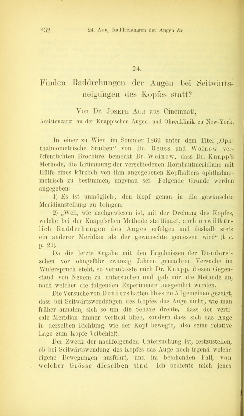 24. Finden Baddrehnngen der Augen bei Seit-udirts- neiguugen des Kopfes statt? Von Dr. Joseph Aüb aus Cincinnati, Assistenzarzt an der Knapp’schen Augen- und Olirenklinik zu New-York. In einer zu Wien im Soininev 1869 unter dem Titel ;^Opli- tlialmometrisclie StudieiT^ von Dr. Reuss und Woinow ver- öffentlichten Brocliüre bemerkt Dr. Woinow, dass Dr. Knapp’s Methode; die Krümmung der verschiedenen Hornhautmeridiane mit Hülfe eines kürzlich von ihm angegebenen Kopfhalters ophthalmo- metrisch zu bestimmen; ungenau sei. Folgende Gründe werden angegeben; 1) Es ist unmöglich; den Kopf genau in die gewünschte Meridianstellung zu bringen. 2) ;;Weil; wie nachgewiesen ist; mit der Drehung des KopfeS; welche bei der Knapp’schcn Methode stattffndet; auch unwillkür- lich Raddrehungen des Auges erfolgen und deshalb stets ein anderer Meridian als der gewünschte gemessen wiiiD (1. c. p. 27). Da die letzte Angabe mit den Ergebnissen der Donders’- schen vor ohngefähr zwanzig Jahren gemachten Versuche im Widerspruch steht; so veranlasste mich Dr. Knapp; diesen Gegen- stand von Neuem zu untersuchen und gab mir die Methode aii; nach welcher die folgenden Experimente ausgeführt wurden. Die Versuche von D on der s hatten bloss im Allgemeinen gezeigt; dass hei Seitweärtswendüngen des Kopfes das Auge nicht; wie man früher annahm; sich so um die Sehaxe drehte; dass der verti- cale Meridian immer vertical blieb; sondern dass sich das Auge in derselben Richtung wie der Kopf bewegte; also seine relative Lage zum Kopfe beibehielt. Der Zweck der nachfolgenden Untersuchung ist; festzustellen; ob bei Seitwärtswendung des Kopfes das Auge noch irgend welche eigene Bewegungen ausführt; und im bejahenden Fall; von welcher Grösse dieselben sind. Ich bediente mich jenes