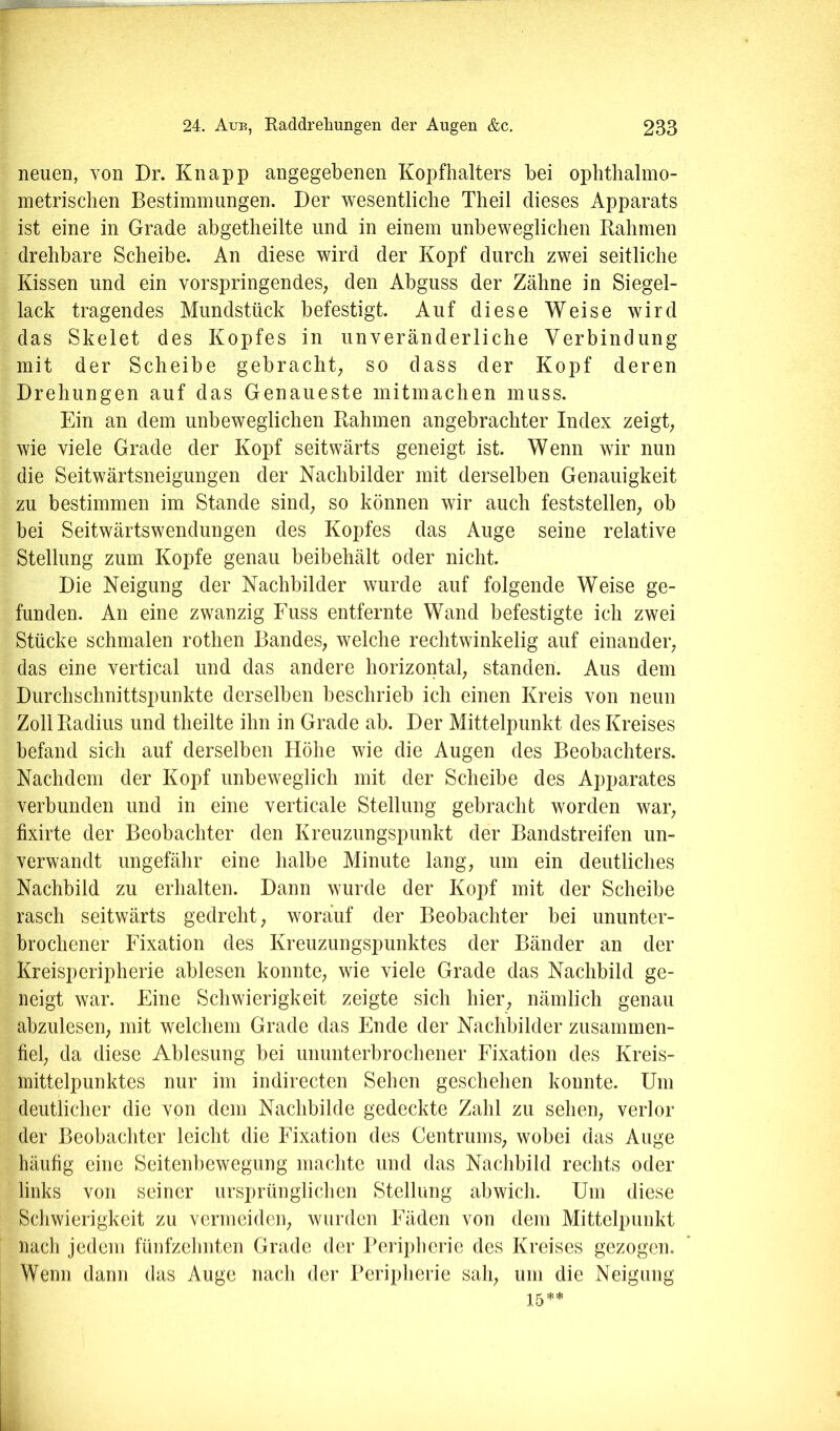 neuen, von Dr. Knapp angegebenen Kopfhalters bei opbtbalmo- inetrischen Bestimmungen. Der wesentliche Theil dieses Apparats ist eine in Grade abgetheilte und in einem unbeweglichen Babmen drehbare Scheibe. An diese wird der Kopf durch zwei seitliche Kissen und ein vorspringendeS; den Abguss der Zähne in Siegel- lack tragendes Mundstück befestigt. Auf diese Weise wird das Skelet des Kopfes in unveränderliche Verbindung mit der Scheibe gebracht; so dass der Kopf deren Drehungen auf das Genaueste mitmachen muss. Ein an dem unbeweglichen Rahmen angebrachter Index zeigt; wie viele Grade der Kopf seitwärts geneigt ist. Wenn wir nun die Seitwärtsneigungen der Nachbilder mit derselben Genauigkeit zu bestimmen im Stande sind; so können wir auch feststellen; ob bei Seitwärtswendungen des Kopfes das Auge seine relative Stellung zum Kopfe genau beibehält oder nicht. Die Neigung der Nachbilder wurde auf folgende Weise ge- funden. An eine zwanzig Fuss entfernte Wand befestigte ich zwei Stücke schmalen rothen BandeS; welche rechtwinkelig auf einander; das eine vertical und das andere horizontal; standen. Aus dem Durchschnittspunkte derselben beschrieb ich einen Kreis von neun Zoll Radius und theilte ihn in Grade ab. Der Mittelpunkt des Kreises befand sich auf derselben Höhe wie die Augen des Beobachters. Nachdem der Kopf unbeweglich mit der Scheibe des Apparates verbunden und in eine verticale Stellung gebracht worden war; fixirte der Beobachter den Kreuzungspunkt der Bandstreifen un- verwandt ungefähr eine halbe Minute lang; um ein deutliches Nachbild zu erhalten. Dann wurde der Kopf mit der Scheibe rasch seitwärts gedreht; worauf der Beobachter bei ununter- brochener Fixation des Kreuzungspunktes der Bänder an der Kreisperipherie ablesen konnte; wie viele Grade das Nachbild ge- neigt war. Fine Schwierigkeit zeigte sich hier; nämlich genau ahzuleseii; mit welchem Grade das Ende der Nachbilder zusammen- fiel; da diese Ablesung bei ununterbrochener Fixation des Kreis- mittelpunktes nur im indirecten Sehen geschehen konnte. Um deutlicher die von dem Nachbilde gedeckte Zahl zu selieU; verlor der Beobachter leicht die Fixation des CentrumS; wobei das Auge häufig eine Seitenbewegung machte und das Nachbild rechts oder links von seiner ursprünglichen Stellung abwich. Um diese Schwierigkeit zu vermeiden; wurden Fäden von dem Mittelpunkt nach jedem fünfzehnten Grade der Peripherie des Kreises gezogen. Wenn dann das Auge nach der Peripherie sah; um die Neigung 15**