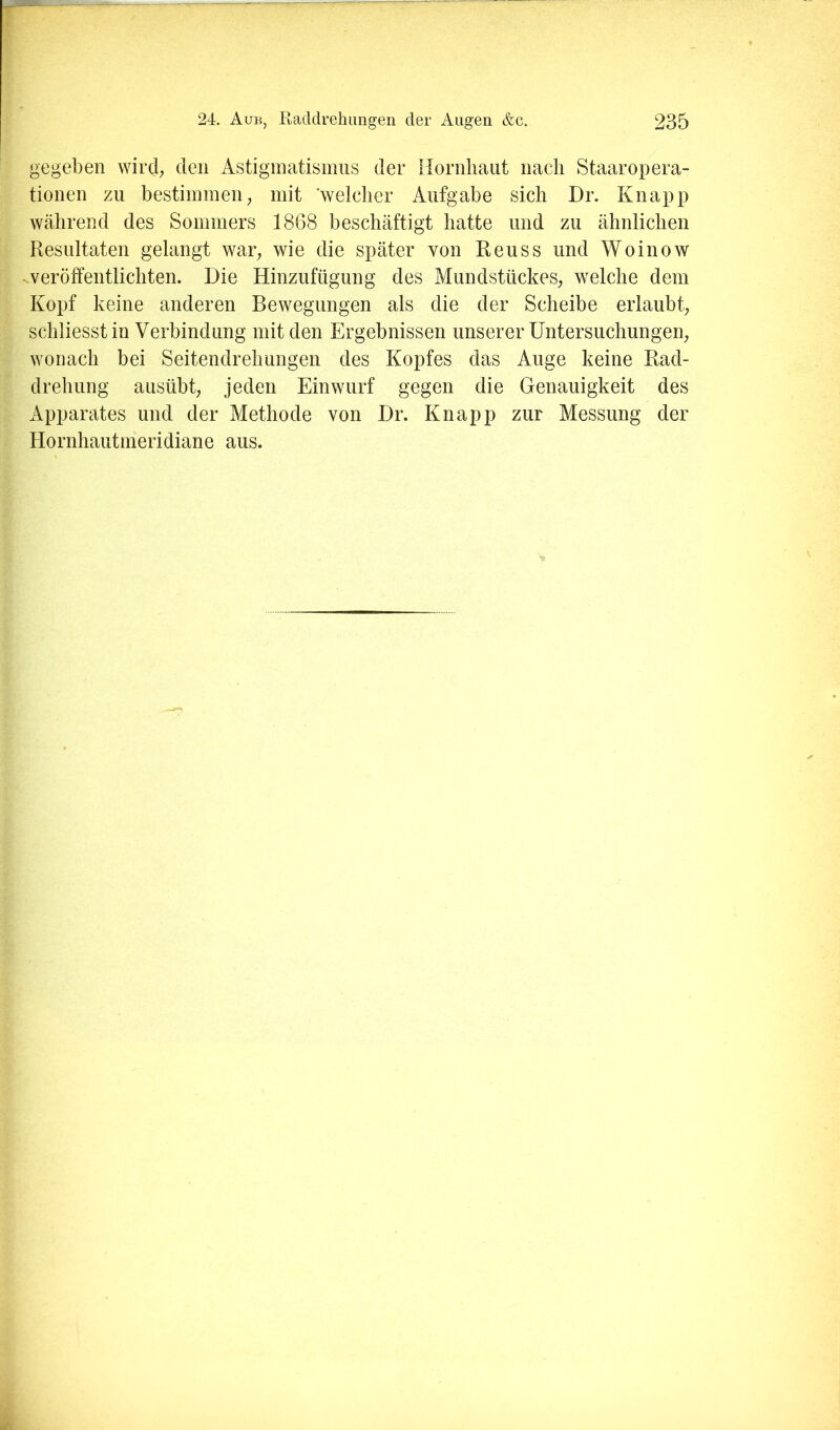 gegeben wird; den Astigmatismus der Hornliaiit nach Staaropera- tionen zu bestimmen; mit welcher Aufgabe sich Dr. Knapp während des Sommers 1868 beschäftigt hatte und zu ähnlichen Resultaten gelangt war; wie die später von Reuss und Woinow -veröffentlichten. Die Hinzufügung des Mundstückes; welche dem Kopf keine anderen Bewegungen als die der Scheibe erlaubt; schliesstin Verbindung mit den Ergebnissen unserer Untersuchungen; wonach bei Seitendrehungen des Kopfes das Auge keine Rad- drehung ausübt; jeden Einwurf gegen die Genauigkeit des Apparates und der Methode von Dr. Knapp zur Messung der Hornhautmeridiane aus.