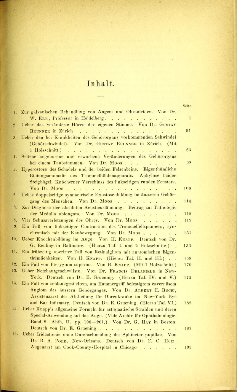 Inhalt. Seite Zur galvanischen Behandlung von Augen- und Ohrenleiden. Von Dr, W. Erb , Prolessor in Heidelberg 1 Ueber das veränderte Hören der eigenen Stimme. Von Dr. Gustav Brukher in Zürich .ül Ueber den hei Krankheiten des Gehörorgans vorkommenden Schwindel (Gchörschwindel). Von Dr. Gustav Brunner in Zürich. (Mit 1 Holzschnitt.) 6.‘I Seltene angeborene nnd erworbene Veränderungen des Gehörorgans bei einem Taubstummen. Von Dr. Moos 08 Hyperostose des Schädels und der beiden Felsenbeine. Eigenthümliehe Bildungsanomalie des Trommelhöhlenapparats. Ankylose beider Steigbügel. Knöcherner Verschluss des linkseitigen runden Fensters. Von Dr. Moos 108 Ueber doppelseitige symmetrische Exostosenbildung im äusseren Gehör- gang des Menschen. Von Dr. Moos 113 Zur Diagnose der absoluten Acusticuslähmung. Beitrag zur Pathologie der Mcdulla oblongata. Von Dr. Moos ll.ü Vier Schussverletzungcn des Ohres. Von Dr. Moos 110 Ein Fall von linkseitiger Contraction des Trommelfellspanners, syn- chronisch mit der Kanbewegung. Von Dr. Moos 131 Ueber Knochenbildung im Auge. Von H. Knarr. Deutsch von Dr. G. Heuling in Baltimore. (Hierzu Taf. I. und 2 Holzschnitte.) . 133 Ein frühzeitig oj)crirtcr Fall von Retinalgliom mit anatomischen IGgen- thümlichkciten. Von H. Knarr. (Hierzu Taf. II. und III.) . . 158 Ein Fall von Pterygium superius. Von H. Knarr. (Mit 1 Holzschnitt.) 170 Ueber Netzhautgeschwülste. Von Dr. Francis Delafield in New- York. Deutsch von Dr. E. Gruening. (Hierzu Taf. IV. und V.) 172 Ein Full von schlankgestieltem, am Hammergriff befestigtem cavernösem Angiom des äussern Gehörganges. Von Dr. Albert H. Buck, Assistenzarzt der Abtheilung für Ohrenkranke im New-York Eye and Ear Infirmary. Deutsch von Dr. E. Gruening. (Hierzu Taf. VI.) 182 Ueber Knapp’s allgemeine Formeln für astigmatische Strahlen nnd deren Special-Anwendung auf das Auge. (Vide Archiv für Ophthalmologie. Band 8. Abth. II. pp. 198—201.) Von Dr. G. Hay in Boston. Deutsch von Dr. E. Gruening 187 Ueber Iridectomic ohne Durchschiicidung des Sphincter pupillae. Von Dr. B. A. Pope, Ncw-Orleans. Deutsch von Dr. F. C. Hotz, Augenarzt am Gook-County-IIospital in Chicago 192