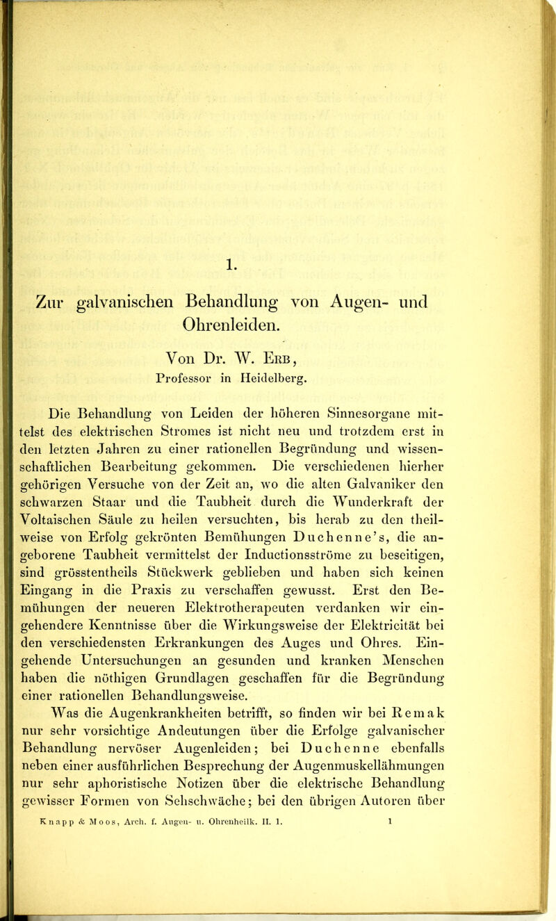 Zur galvanischen Behandlung von Augen- und Ohrenleiden. Von Dr. W. Erb, Professor in Heidelberg. Die Behandlung von Leiden der höheren Sinnesorgane mit- telst des elektrischen Stromes ist nicht neu und trotzdem erst in den letzten Jahren zu einer rationellen Begründung und wissen- schaftlichen Bearbeitung gekommen. Die verschiedenen hierher gehörigen Versuche von der Zeit an, wo die alten Galvaniker den schwarzen Staar und die Taubheit durch die Wunderkraft der Voltaischen Säule zu heilen versuchten, bis herab zu den theil- weise von Erfolg gekrönten Bemühungen Duchenne’s, die an- geborene Taubheit vermittelst der Inductionsströme zu beseitigen, sind grösstentheils Stückwerk geblieben und haben sich keinen Eingang in die Praxis zu verschaffen gewusst. Erst den Be- mühungen der neueren Elektrotherapeuten verdanken wir ein- gehendere Kenntnisse über die Wirkungsweise der Elektricität bei den verschiedensten Erkrankungen des Auges und Ohres. Ein- gehende Untersuchungen an gesunden und kranken Menschen haben die nöthigen Grundlagen geschaffen für die Begründung einer rationellen Behandlungsweise. Was die Augenkrankheiten betrifft, so finden wir bei Remak nur sehr vorsichtige Andeutungen über die Erfolge galvanischer Behandlung nervöser Augenleiden; bei Duchenne ebenfalls neben einer ausführlichen Besprechung der Augenmuskellähmungen nur sehr aphoristische Notizen über die elektrische Behandlung gewisser Formen von Sehschwäche; bei den übrigen Autoren über Knapp & Moos, Arch. f. Augen- u. Ohrenheilk. II. 1. l