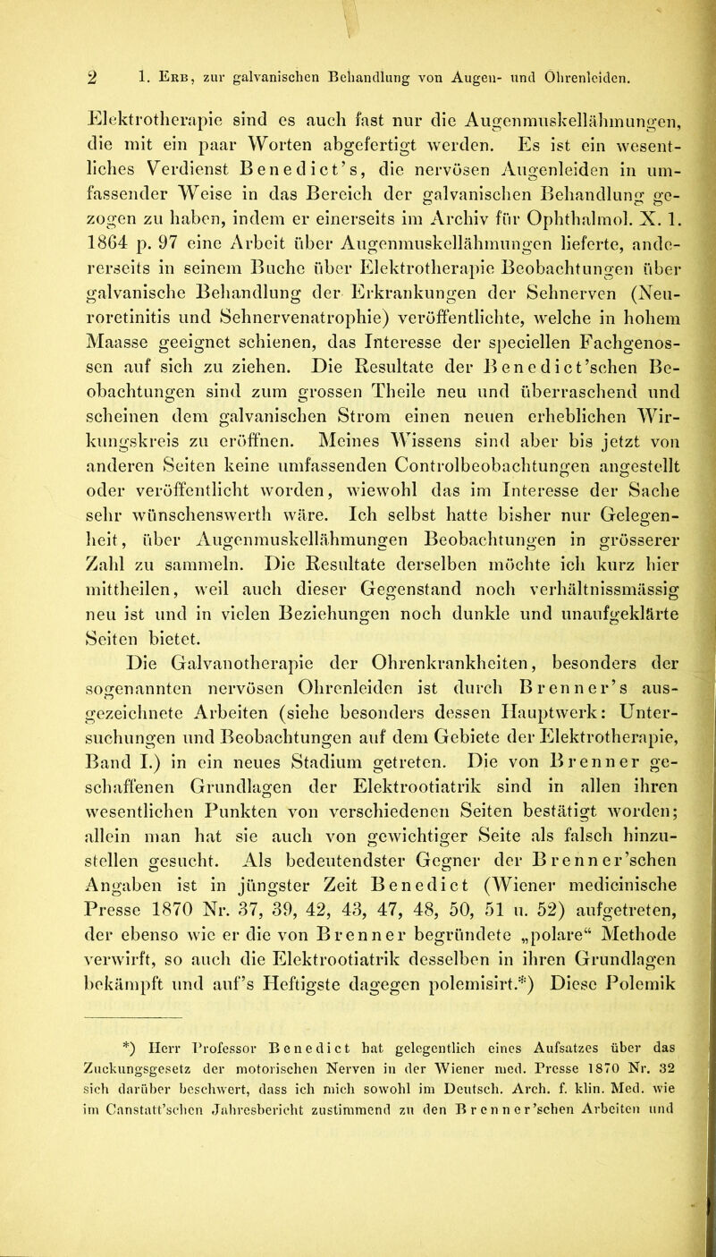 Elektrotherapie sind es auch fast nur die Augeninuskellähinungen, 9 die mit ein paar Worten abgefertigt werden. ll]s ist ein wesent- 9 liches Verdienst Benedict’s, die nervösen Augenleiden in um- ■ fassender Weise in das Bereich der galvanischen Behandlung ge- 9 zogen zu haben, indem er einerseits im Archiv für Ophthahnol. X. 1. m 1864 p. 97 eine Arbeit über Angenmuskellähmiingen lieferte, ande- m rerseits in seinem Buche über Elektrotherapie Beobachtungen über i galvanische Behandlung der Erkrankungen der Sehnerven (Neu- ; roretlnitis und Sehnervenatrophie) veröffentlichte, welche in hohem Alaasse geeignet schienen, das Interesse der speciellen Fachgenos- sen auf sich zu ziehen. Die Resultate der Benedict’schen Be- i obachtungen sind zum grossen Theile neu und überraschend und ^ scheinen dem galvanischen Strom einen neuen erheblichen Wir- kungskreis zu eröffnen. Meines Wissens sind aber bis jetzt von i anderen Seiten keine umfassenden Controlbeobachtungen angestellt ? oder veröffentlicht worden, wiewohl das im Interesse der Sache 1 sehr wünschenswert!! wäre. Ich selbst hatte bisher nur Gelegen- 1 heit, über Augenmuskellähmuno'en Beobachtunoen in grösserer s Zahl zu sammeln. Die Resultate derselben möchte ich kurz hier 1 mittheilen, weil auch dieser Gegenstand noch verhältnissmässig ^ neu ist und in vielen Beziehungen noch dunkle und unaufgeklärte ^ Seiten bietet. 1 Die Galvanotherapie der Ohrenkrankheiten, besonders der j sogenannten nervösen Ohrenleiden ist durch Brenner’s aus- i gezeichnete Arbeiten (siehe besonders dessen Hauptwerk: Unter- ; suchungen und Beobachtungen auf dem Gebiete der Elektrotherapie, | Band I.) in ein neues Stadium getreten. Die von Brenner ge- ' schaffenen Grundlagen der Elektrootiatrik sind in allen ihren ■: wesentlichen Punkten von verschiedenen Seiten bestätigt worden; J allein man hat sie auch von gewichtiger Seite als falsch hinzu- | stellen gesucht. Als bedeutendster Gegner der B r e nn er’schen f Angaben ist in jüngster Zeit Benedict (Wiener medicinische Presse 1870 Nr. 37, 39, 42, 43, 47, 48, 50, 51 u. 52) aufgetreten, | der ebenso wie er die von Brenner begründete „polare“ Alethode | verwirft, so auch die Elektrootiatrik desselben in ihren Grundlagen § bekämpft und auf’s Heftigste dagegen polemisirt.''^') Diese Polemik 1 *) Herr Professor Benedict hat gelegentlich eines Aufsatzes über das Zuckungsgesetz der motorischen Nerven in der Wiener med. Presse 1870 Nr. 32 sich darüber beschwert, dass ich mich sowohl im Deutsch, Arch. f. klin. Med. wie im Canstatt’schcn .Jahresbericht zustiramend zu den B r c n n e r’schen Arbeiten und